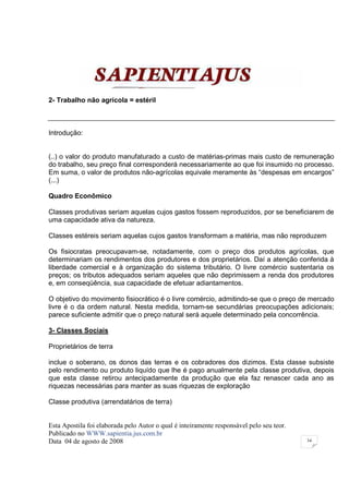 2- Trabalho não agrícola = estéril



Introdução:


(..) o valor do produto manufaturado a custo de matérias-primas mais custo de remuneração
do trabalho, seu preço final corresponderá necessariamente ao que foi insumido no processo.
Em suma, o valor de produtos não-agrícolas equivale meramente às “despesas em encargos”
(...)

Quadro Econômico

Classes produtivas seriam aquelas cujos gastos fossem reproduzidos, por se beneficiarem de
uma capacidade ativa da natureza.

Classes estéreis seriam aquelas cujos gastos transformam a matéria, mas não reproduzem

Os fisiocratas preocupavam-se, notadamente, com o preço dos produtos agrícolas, que
determinariam os rendimentos dos produtores e dos proprietários. Daí a atenção conferida à
liberdade comercial e à organização do sistema tributário. O livre comércio sustentaria os
preços; os tributos adequados seriam aqueles que não deprimissem a renda dos produtores
e, em conseqüência, sua capacidade de efetuar adiantamentos.

O objetivo do movimento fisiocrático é o livre comércio, admitindo-se que o preço de mercado
livre é o da ordem natural. Nesta medida, tornam-se secundárias preocupações adicionais;
parece suficiente admitir que o preço natural será aquele determinado pela concorrência.

3- Classes Sociais

Proprietários de terra

inclue o soberano, os donos das terras e os cobradores dos dizimos. Esta classe subsiste
pelo rendimento ou produto liquído que lhe é pago anualmente pela classe produtiva, depois
que esta classe retirou antecipadamente da produção que ela faz renascer cada ano as
riquezas necessárias para manter as suas riquezas de exploração

Classe produtiva (arrendatários de terra)


Esta Apostila foi elaborada pelo Autor o qual é inteiramente responsável pelo seu teor.
Publicado no WWW.sapientia.jus.com.br
Data 04 de agosto de 2008                                                                 34
 