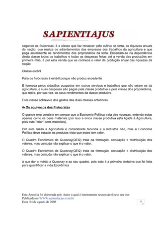 segundo os fisiocratas, é a classe que faz renascer pelo cultivo da terra, as riquezas anuais
da nação, que realiza os adiantamentos das empresas dos trabalhos da agricultura e que
paga anualmente os rendimentos dos proprietários da terra. Encerram-se na dependência
desta classe todos os trabalhos e todas as despesas feitas até a venda das produções em
primeira mão, é por esta venda que se conhece o valor da produção anual das riquezas da
nação

Classe estéril

Para os fisiocratas é estéril porque não produz excedente

É formada pelos cidadãos ocupados em outros serviços e trabalhos que não sejam os da
agricultura, e suas despesas são pagas pela classe produtiva e pela classe dos proprietários,
que retira, por sua vez, os seus rendimentos da classe produtiva

Esta classe sobrevive dos gastos das duas classes anteriores

4- Os equívocos dos Fisiocratas

O grande erro consiste em pensar que a Economia Política trata das riquezas, entendo estas
apenas como os bens materiais (por isso a única classe produtiva esta ligada à Agricultura,
pois esta "criar" bens materiais).

Por esta razão a Agricultura é considerada fecunda e a Indústria não, mas a Economia
Política deve estudar os produtos visto que estes tem valor.

O Quadro Econômico de Quesnay(QEQ) trata da formação, circulação e distribuição dos
valores, mas contudo não explicar o que é o valor.

O Quadro Econômico de Quesnay(QEQ) trata da formação, circulação e distribuição dos
valores, mas contudo não explicar o que é o valor.

à que dar o mérito a Quesnay e ao seu quadro, pois esta é a primeira tentativa que foi feita
para quantificar a vida Econômica




Esta Apostila foi elaborada pelo Autor o qual é inteiramente responsável pelo seu teor.
Publicado no WWW.sapientia.jus.com.br
Data 04 de agosto de 2008                                                                 35
 