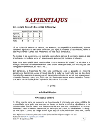 Um exemplo do quadro Econômico de Quesnay:

           Agricu Propr. Artesa. Tot.
Agricult. 2       1      2       5
Propriet. 2       0      0       2
Artesanato 1      1      0       2
Total      5      2      2       9


Já na horizontal lêem-se as vendas, por exemplo, os proprietários(arrendatários) apenas
vendem à agricultura a terra onde produzem, já a Agricultura vende 2 a ela mesma, vende 1
aos Proprietários e venda 2 ao Artesanato, por isso é que é Produtiva.

Na Vertical lê se as compras, por exemplo a agricultura, compra 2 ao mesmo sector, 2 aos
proprietários (a renda da terra) e 1 ao artesanato (por exemplo meios de produção).

Mais tarde este quadro será desenvolvido, com o aumento do número de sectores e a
inserção de novas variáveis económicas como o valor das exportações, das importações, das
variações de existências, da FBCF, etc..,.

Em conclusão, a Fisiocracia foi mais uma contribuição para a gestação do moderno
pensamento Económico. A sua principal ideia foi o cada vez maior valor que se dá à terra
(cometendo o exagero de pensar que só os produtos retirados da terra é que proporcionam
riqueza) e Quesnay, como bom Fisiocrata veio desenvolver essas teorias, criando o Quadro
que alerta para a circulação do Capital nos sectores da Economia.


                                              5º ponto:


                                   A Crítica Utilitarista


                             A Pespectiva Utilitária

1.- Uma grande parte da economia de beneficência é orientada pela visão utilitária da
prosperidade, uma visão que dominou as bases da teoria econômica não-clássica e os
debates sobre filosofia moral. Nos fundamentos de sua estrutura, o utilitarismo encara um
indivíduo como a expressão da utilidade, da satisfação, do prazer, da felicidade ou do desejo
de realização. Quando se chega a uma ação, seja ao consumo de um certo bem, a uma

Esta Apostila foi elaborada pelo Autor o qual é inteiramente responsável pelo seu teor.
Publicado no WWW.sapientia.jus.com.br
Data 04 de agosto de 2008                                                                 36
 