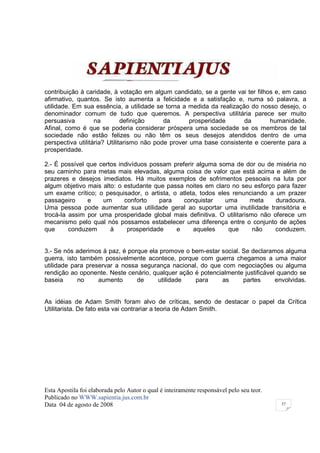 contribuição à caridade, à votação em algum candidato, se a gente vai ter filhos e, em caso
afirmativo, quantos. Se isto aumenta a felicidade e a satisfação e, numa só palavra, a
utilidade. Em sua essência, a utilidade se torna a medida da realização do nosso desejo, o
denominador comum de tudo que queremos. A perspectiva utilitária parece ser muito
persuasiva         na         definição     da       prosperidade     da       humanidade.
Afinal, como é que se poderia considerar próspera uma sociedade se os membros de tal
sociedade não estão felizes ou não têm os seus desejos atendidos dentro de uma
perspectiva utilitária? Utilitarismo não pode prover uma base consistente e coerente para a
prosperidade.

2.- É possível que certos indivíduos possam preferir alguma soma de dor ou de miséria no
seu caminho para metas mais elevadas, alguma coisa de valor que está acima e além de
prazeres e desejos imediatos. Há muitos exemplos de sofrimentos pessoais na luta por
algum objetivo mais alto: o estudante que passa noites em claro no seu esforço para fazer
um exame crítico; o pesquisador, o artista, o atleta, todos eles renunciando a um prazer
passageiro     e    um      conforto    para    conquistar     uma      meta    duradoura.
Uma pessoa pode aumentar sua utilidade geral ao suportar uma inutilidade transitória e
trocá-la assim por uma prosperidade global mais definitiva. O utilitarismo não oferece um
mecanismo pelo qual nós possamos estabelecer uma diferença entre o conjunto de ações
que      conduzem      à     prosperidade    e      aqueles     que      não    conduzem.


3.- Se nós aderimos à paz, é porque ela promove o bem-estar social. Se declaramos alguma
guerra, isto também possivelmente acontece, porque com guerra chegamos a uma maior
utilidade para preservar a nossa segurança nacional, do que com negociações ou alguma
rendição ao oponente. Neste cenário, qualquer ação é potencialmente justificável quando se
baseia      no     aumento      de     utilidade   para     as      partes      envolvidas.


As idéias de Adam Smith foram alvo de críticas, sendo de destacar o papel da Crítica
Utilitarista. De fato esta vai contrariar a teoria de Adam Smith.




Esta Apostila foi elaborada pelo Autor o qual é inteiramente responsável pelo seu teor.
Publicado no WWW.sapientia.jus.com.br
Data 04 de agosto de 2008                                                                 37
 