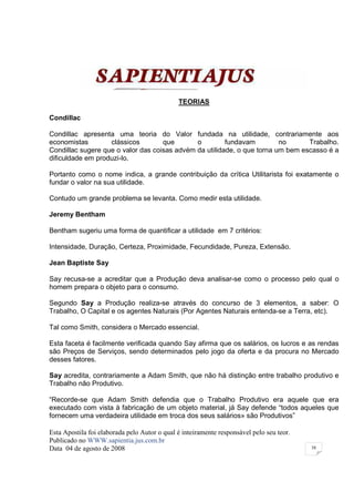 TEORIAS

Condillac

Condillac apresenta uma teoria do Valor fundada na utilidade, contrariamente aos
economistas        clássicos        que       o         fundavam         no      Trabalho.
Condillac sugere que o valor das coisas advém da utilidade, o que torna um bem escasso é a
dificuldade em produzi-lo.

Portanto como o nome indica, a grande contribuição da crítica Utilitarista foi exatamente o
fundar o valor na sua utilidade.

Contudo um grande problema se levanta. Como medir esta utilidade.

Jeremy Bentham

Bentham sugeriu uma forma de quantificar a utilidade em 7 critérios:

Intensidade, Duração, Certeza, Proximidade, Fecundidade, Pureza, Extensão.

Jean Baptiste Say

Say recusa-se a acreditar que a Produção deva analisar-se como o processo pelo qual o
homem prepara o objeto para o consumo.

Segundo Say a Produção realiza-se através do concurso de 3 elementos, a saber: O
Trabalho, O Capital e os agentes Naturais (Por Agentes Naturais entenda-se a Terra, etc).

Tal como Smith, considera o Mercado essencial.

Esta faceta é facilmente verificada quando Say afirma que os salários, os lucros e as rendas
são Preços de Serviços, sendo determinados pelo jogo da oferta e da procura no Mercado
desses fatores.

Say acredita, contrariamente a Adam Smith, que não há distinção entre trabalho produtivo e
Trabalho não Produtivo.

“Recorde-se que Adam Smith defendia que o Trabalho Produtivo era aquele que era
executado com vista à fabricação de um objeto material, já Say defende “todos aqueles que
fornecem uma verdadeira utilidade em troca dos seus salários» são Produtivos”

Esta Apostila foi elaborada pelo Autor o qual é inteiramente responsável pelo seu teor.
Publicado no WWW.sapientia.jus.com.br
Data 04 de agosto de 2008                                                                 38
 