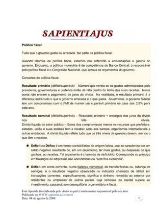 Política fiscal

Tudo que o governo gasta ou arrecada, faz parte da política fiscal.

Quando falamos de política fiscal, estamos nos referindo a arrecadações e gastos do
governo. Enquanto, a política monetária é de competência do Banco Central, o responsável
pela política fiscal é o Congresso Nacional, que aprova os orçamentos do governo.

Conceitos de política fiscal:

Resultado primário (déficit/superávit) – Número que revela se os gastos administrados pelo
presidente, governadores e prefeitos estão de fato dentro do limite das suas receitas. Nesta
conta não entram o pagamento de juros da dívida. Na realidade, o resultado primário é a
diferença entre tudo o que o governo arrecada e o que gasta. Atualmente, o governo federal
tem um compromisso com o FMI de manter um superávit primário na casa dos 3,5% para
este ano.

Resultado nominal (déficit/superávit) – Resultado primário + encargos dos juros da dívida
nos                                          três                                     níveis.
Dívida líquida do setor público – Soma dos compromissos menos os recursos que prefeitura,
estados, união e suas estatais têm a receber junto aos bancos, organismos internacionais e
outras entidades. A dívida líquida reflete tudo que os três níveis de governo devem, menos o
que têm a receber.

       Déficit ou Défice é um termo contabilístico de origem latina, que se caracteriza por um
       saldo negativo resultante de, em um orçamento, ter mais gastos, ou despesas do que
       ganhos, ou receitas. Tal orçamento é chamado de deficitário. Corresponde ao prejuízo
       em balanços de empresas não econômicas ou "sem fins lucrativos".

       Déficit em conta corrente, numa balança comercial, de transferências ou, balança de
       serviços, é o resultado negativo observado no indicador chamado de déficit em
       transações correntes, especificamente, significa o dinheiro remetido ao exterior por
       residentes ou empresas de outros países cuja remessa de capital supera ao
       investimento, causando um desequilíbrio orçamentário e fiscal.

Esta Apostila foi elaborada pelo Autor o qual é inteiramente responsável pelo seu teor.
Publicado no WWW.sapientia.jus.com.br
Data 04 de agosto de 2008                                                                 39
 