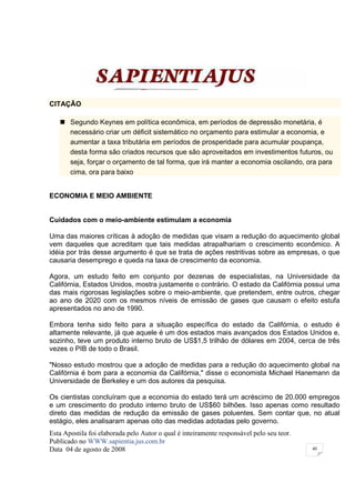 CITAÇÃO

       Segundo Keynes em política econômica, em períodos de depressão monetária, é
       necessário criar um déficit sistemático no orçamento para estimular a economia, e
       aumentar a taxa tributária em períodos de prosperidade para acumular poupança,
       desta forma são criados recursos que são aproveitados em investimentos futuros, ou
       seja, forçar o orçamento de tal forma, que irá manter a economia oscilando, ora para
       cima, ora para baixo


ECONOMIA E MEIO AMBIENTE


Cuidados com o meio-ambiente estimulam a economia

Uma das maiores críticas à adoção de medidas que visam a redução do aquecimento global
vem daqueles que acreditam que tais medidas atrapalhariam o crescimento econômico. A
idéia por trás desse argumento é que se trata de ações restritivas sobre as empresas, o que
causaria desemprego e queda na taxa de crescimento da economia.

Agora, um estudo feito em conjunto por dezenas de especialistas, na Universidade da
Califórnia, Estados Unidos, mostra justamente o contrário. O estado da Califórnia possui uma
das mais rigorosas legislações sobre o meio-ambiente, que pretendem, entre outros, chegar
ao ano de 2020 com os mesmos níveis de emissão de gases que causam o efeito estufa
apresentados no ano de 1990.

Embora tenha sido feito para a situação específica do estado da Califórnia, o estudo é
altamente relevante, já que aquele é um dos estados mais avançados dos Estados Unidos e,
sozinho, teve um produto interno bruto de US$1,5 trilhão de dólares em 2004, cerca de três
vezes o PIB de todo o Brasil.

"Nosso estudo mostrou que a adoção de medidas para a redução do aquecimento global na
Califórnia é bom para a economia da Califórnia," disse o economista Michael Hanemann da
Universidade de Berkeley e um dos autores da pesquisa.

Os cientistas concluíram que a economia do estado terá um acréscimo de 20.000 empregos
e um crescimento do produto interno bruto de US$60 bilhões. Isso apenas como resultado
direto das medidas de redução da emissão de gases poluentes. Sem contar que, no atual
estágio, eles analisaram apenas oito das medidas adotadas pelo governo.
Esta Apostila foi elaborada pelo Autor o qual é inteiramente responsável pelo seu teor.
Publicado no WWW.sapientia.jus.com.br
Data 04 de agosto de 2008                                                                 40
 
