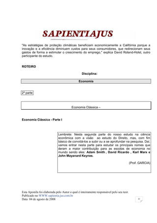 "As estratégias de proteção climáticas beneficiam economicamente a Califórnia porque a
inovação e a eficiência diminiuem custos para seus consumidores, que redirecionam seus
gastos de forma a estimular o crescimento do emprego," explica David Roland-Holst, outro
participante do estudo.


ROTEIRO

                                                Disciplina:

                                              Economia


2ª parte



                                        Economia Clássica –



Economia Clássica - Parte I



                             Lembrete: Nesta segunda parte do nosso estudo na ciência
                             econômica com a visão ao estudo do Direito, mas, com fim
                             básico de convidá-los a subir ou a se aprofundar na pesquisa. Daí,
                             vamos entrar nesta parte para estudar os principais nomes que
                             deram a maior contribuição para as escolas de economia no
                             mundo sendo eles: Adam Smith , David Ricardo , Karl Marx e
                             John Mayanard Keynes.

                                                                                          (Prof. GARCIA)




Esta Apostila foi elaborada pelo Autor o qual é inteiramente responsável pelo seu teor.
Publicado no WWW.sapientia.jus.com.br
Data 04 de agosto de 2008                                                                      41
 