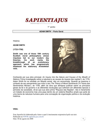 1º ponto:

                                   ADAM SMITH - Parte Geral.




História:

ADAM SMITH

(1723-1790)

Smith was one of those 18th century
Scottish moral philosophers whose
impulses led to our modern day
theories;  his    work  marks     the
breakthrough   of   an   evolutionary
approach which has progressively
displaced the stationary Aristotelian
view.



Conhecido por sua obra principal, An Inquiry Into the Nature and Causes of the Wealth of
Nations ("Uma Investigação sobre a natureza e as causas da riqueza das nações"), de 1776,
Adam Smith foi na verdade um filósofo social, não um economista. Quando se examina o
contexto de seu pensamento que inclui o seu The Theory of Moral Sentiments ("A Teoria dos
Sentimentos Morais"), de 1759, além da obra que almejava publicar sobre os princípios
gerais da lei e do governo e as diferentes revoluções que sofreram em diferentes épocas e
períodos da sociedade, vê-se que sua obra prima "Riqueza das Nações", não é meramente
um tratado de economia mas uma peça dentro de um sistema filosófico amplo que parte de
uma teoria da natureza humana para uma concepção de organização política e de evolução
histórica.




VIDA:

Esta Apostila foi elaborada pelo Autor o qual é inteiramente responsável pelo seu teor.
Publicado no WWW.sapientia.jus.com.br
Data 04 de agosto de 2008                                                                 42
 