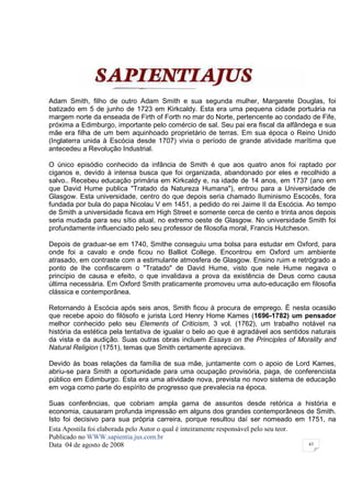Adam Smith, filho de outro Adam Smith e sua segunda mulher, Margarete Douglas, foi
batizado em 5 de junho de 1723 em Kirkcaldy. Esta era uma pequena cidade portuária na
margem norte da enseada de Firth of Forth no mar do Norte, pertencente ao condado de Fife,
próxima a Edimburgo, importante pelo comércio de sal. Seu pai era fiscal da alfândega e sua
mãe era filha de um bem aquinhoado proprietário de terras. Em sua época o Reino Unido
(Inglaterra unida à Escócia desde 1707) vivia o período de grande atividade marítima que
antecedeu a Revolução Industrial.

O único episódio conhecido da infância de Smith é que aos quatro anos foi raptado por
ciganos e, devido à intensa busca que foi organizada, abandonado por eles e recolhido a
salvo.. Recebeu educação primária em Kirkcaldy e, na idade de 14 anos, em 1737 (ano em
que David Hume publica "Tratado da Natureza Humana"), entrou para a Universidade de
Glasgow. Esta universidade, centro do que depois seria chamado Iluminismo Escocês, fora
fundada por bula do papa Nicolau V em 1451, a pedido do rei Jaime II da Escócia. Ao tempo
de Smith a universidade ficava em High Street e somente cerca de cento e trinta anos depois
seria mudada para seu sítio atual, no extremo oeste de Glasgow. No universidade Smith foi
profundamente influenciado pelo seu professor de filosofia moral, Francis Hutcheson.

Depois de graduar-se em 1740, Smithe conseguiu uma bolsa para estudar em Oxford, para
onde foi a cavalo e onde ficou no Balliot College. Encontrou em Oxford um ambiente
atrasado, em contraste com a estimulante atmosfera de Glasgow. Ensino ruim e retrógrado a
ponto de lhe confiscarem o "Tratado" de David Hume, visto que nele Hume negava o
princípio de causa e efeito, o que invalidava a prova da existência de Deus como causa
última necessária. Em Oxford Smith praticamente promoveu uma auto-educação em filosofia
clássica e contemporânea.

Retornando à Escócia após seis anos, Smith ficou à procura de emprego. É nesta ocasião
que recebe apoio do filósofo e jurista Lord Henry Home Kames (1696-1782) um pensador
melhor conhecido pelo seu Elements of Criticism, 3 vol. (1762), um trabalho notável na
história da estética pela tentativa de igualar o belo ao que é agradável aos sentidos naturais
da vista e da audição. Suas outras obras incluem Essays on the Principles of Morality and
Natural Religion (1751), temas que Smith certamente apreciava.

Devido às boas relações da família de sua mãe, juntamente com o apoio de Lord Kames,
abriu-se para Smith a oportunidade para uma ocupação provisória, paga, de conferencista
público em Edimburgo. Esta era uma atividade nova, prevista no novo sistema de educação
em voga como parte do espírito de progresso que prevalecia na época.

Suas conferências, que cobriam ampla gama de assuntos desde retórica a história e
economia, causaram profunda impressão em alguns dos grandes contemporâneos de Smith.
Isto foi decisivo para sua própria carreira, porque resultou daí ser nomeado em 1751, na
Esta Apostila foi elaborada pelo Autor o qual é inteiramente responsável pelo seu teor.
Publicado no WWW.sapientia.jus.com.br
Data 04 de agosto de 2008                                                               43
 