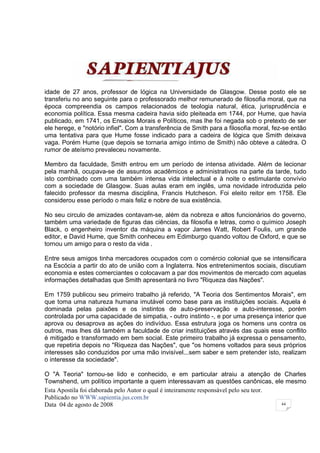 idade de 27 anos, professor de lógica na Universidade de Glasgow. Desse posto ele se
transferiu no ano seguinte para o professorado melhor remunerado de filosofia moral, que na
época compreendia os campos relacionados de teologia natural, ética, jurisprudência e
economia política. Essa mesma cadeira havia sido pleiteada em 1744, por Hume, que havia
publicado, em 1741, os Ensaios Morais e Políticos, mas lhe foi negada sob o pretexto de ser
ele herege, e "notório infiel". Com a transferência de Smith para a filosofia moral, fez-se então
uma tentativa para que Hume fosse indicado para a cadeira de lógica que Smith deixava
vaga. Porém Hume (que depois se tornaria amigo íntimo de Smith) não obteve a cátedra. O
rumor de ateísmo prevaleceu novamente.

Membro da faculdade, Smith entrou em um período de intensa atividade. Além de lecionar
pela manhã, ocupava-se de assuntos acadêmicos e administrativos na parte da tarde, tudo
isto combinado com uma também intensa vida intelectual e à noite o estimulante convívio
com a sociedade de Glasgow. Suas aulas eram em inglês, uma novidade introduzida pelo
falecido professor da mesma disciplina, Francis Hutcheson. Foi eleito reitor em 1758. Ele
considerou esse período o mais feliz e nobre de sua existência.

No seu circulo de amizades contavam-se, além da nobreza e altos funcionários do governo,
também uma variedade de figuras das ciências, da filosofia e letras, como o químico Joseph
Black, o engenheiro inventor da máquina a vapor James Watt, Robert Foulis, um grande
editor, e David Hume, que Smith conheceu em Edimburgo quando voltou de Oxford, e que se
tornou um amigo para o resto da vida .

Entre seus amigos tinha mercadores ocupados com o comércio colonial que se intensificara
na Escócia a partir do ato de união com a Inglaterra. Nos entretenimentos sociais, discutiam
economia e estes comerciantes o colocavam a par dos movimentos de mercado com aquelas
informações detalhadas que Smith apresentará no livro "Riqueza das Nações".

Em 1759 publicou seu primeiro trabalho já referido, "A Teoria dos Sentimentos Morais", em
que toma uma natureza humana imutável como base para as instituições sociais. Aquela é
dominada pelas paixões e os instintos de auto-preservação e auto-interesse, porém
controlada por uma capacidade de simpatia, - outro instinto -, e por uma presença interior que
aprova ou desaprova as ações do indivíduo. Essa estrutura joga os homens uns contra os
outros, mas lhes dá também a faculdade de criar instituições através das quais esse conflito
é mitigado e transformado em bem social. Este primeiro trabalho já expressa o pensamento,
que repetiria depois no "Riqueza das Nações", que "os homens voltados para seus próprios
interesses são conduzidos por uma mão invisível...sem saber e sem pretender isto, realizam
o interesse da sociedade".

O "A Teoria" tornou-se lido e conhecido, e em particular atraiu a atenção de Charles
Townshend, um político importante a quem interessavam as questões canônicas, ele mesmo
Esta Apostila foi elaborada pelo Autor o qual é inteiramente responsável pelo seu teor.
Publicado no WWW.sapientia.jus.com.br
Data 04 de agosto de 2008                                                               44
 