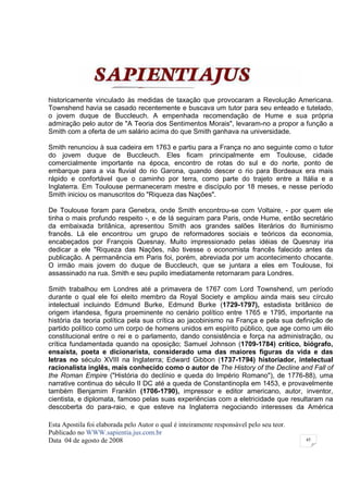 historicamente vinculado às medidas de taxação que provocaram a Revolução Americana.
Townshend havia se casado recentemente e buscava um tutor para seu enteado e tutelado,
o jovem duque de Buccleuch. A empenhada recomendação de Hume e sua própria
admiração pelo autor de "A Teoria dos Sentimentos Morais", levaram-no a propor a função a
Smith com a oferta de um salário acima do que Smith ganhava na universidade.

Smith renunciou à sua cadeira em 1763 e partiu para a França no ano seguinte como o tutor
do jovem duque de Buccleuch. Eles ficam principalmente em Toulouse, cidade
comercialmente importante na época, encontro de rotas do sul e do norte, ponto de
embarque para a via fluvial do rio Garona, quando descer o rio para Bordeaux era mais
rápido e confortável que o caminho por terra, como parte do trajeto entre a Itália e a
Inglaterra. Em Toulouse permaneceram mestre e discípulo por 18 meses, e nesse período
Smith iniciou os manuscritos do "Riqueza das Nações".

De Toulouse foram para Genebra, onde Smith encontrou-se com Voltaire, - por quem ele
tinha o mais profundo respeito -, e de lá seguiram para Paris, onde Hume, então secretário
da embaixada britânica, apresentou Smith aos grandes salões literários do Iluminismo
francês. Lá ele encontrou um grupo de reformadores sociais e teóricos da economia,
encabeçados por François Quesnay. Muito impressionado pelas idéias de Quesnay iria
dedicar a ele "Riqueza das Nações, não tivesse o economista francês falecido antes da
publicação. A permanência em Paris foi, porém, abreviada por um acontecimento chocante.
O irmão mais jovem do duque de Buccleuch, que se juntara a eles em Toulouse, foi
assassinado na rua. Smith e seu pupilo imediatamente retornaram para Londres.

Smith trabalhou em Londres até a primavera de 1767 com Lord Townshend, um período
durante o qual ele foi eleito membro da Royal Society e ampliou ainda mais seu círculo
intelectual incluindo Edmund Burke, Edmund Burke (1729-1797), estadista britânico de
origem irlandesa, figura proeminente no cenário político entre 1765 e 1795, importante na
história da teoria política pela sua crítica ao jacobinismo na França e pela sua definição de
partido político como um corpo de homens unidos em espírito público, que age como um élo
constitucional entre o rei e o parlamento, dando consistência e força na administração, ou
crítica fundamentada quando na oposição; Samuel Johnson (1709-1784) crítico, biógrafo,
ensaísta, poeta e dicionarista, considerado uma das maiores figuras da vida e das
letras no século XVIII na Inglaterra; Edward Gibbon (1737-1794) historiador, intelectual
racionalista inglês, mais conhecido como o autor de The History of the Decline and Fall of
the Roman Empire ("História do declínio e queda do Império Romano"), de 1776-88), uma
narrative continua do século II DC até a queda de Constantinopla em 1453, e provavelmente
também Benjamim Franklin (1706-1790), impressor e editor americano, autor, inventor,
cientista, e diplomata, famoso pelas suas experiências com a eletricidade que resultaram na
descoberta do para-raio, e que esteve na Inglaterra negociando interesses da América

Esta Apostila foi elaborada pelo Autor o qual é inteiramente responsável pelo seu teor.
Publicado no WWW.sapientia.jus.com.br
Data 04 de agosto de 2008                                                                 45
 