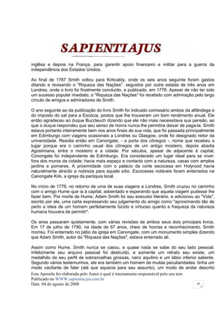 inglêsa e depois na França, para garantir apoio financeiro e militar para a guerra da
independência dos Estados Unidos.

Ao final de 1767 Smith voltou para Kirkcaldy, onde os seis anos seguinte foram gastos
ditando e revisando o "Riqueza das Nações", seguidos por outra estada de três anos em
Londres, onde o livro foi finalmente concluído, e publicado, em 1776. Apesar de não ter sido
um sucesso popular imediato, o "Riqueza das Nações" foi recebido com admiração pelo largo
círculo de amigos e admiradores de Smith.

O ano seguinte ao da publicação do livro Smith foi indicado comissário ambos da alfândega e
do imposto do sal para a Escócia, postos que lhe trouxeram um bom rendimento anual. Ele
então agradeceu ao duque Buccleuch dizendo que ele não mais necessitava sua pensão, ao
que o duque respondeu que seu senso de honra nunca lhe permitira deixar de paga-la. Smith
estava portanto inteiramente bem nos anos finais de sua vida, que foi passada principalmente
em Edimburgo com viagens ocasionais a Londres ou Glasgow, onde foi designado reitor da
universidade. Residia então em Canongate, - a porta dos cônegos -, nome que recebeu o
lugar porque era o caminho usual dos cônegos de um antigo mosteiro, depois abadia
Agostiniana, entre o mosteiro e a cidade. Por séculos, apesar de adjacente à capital,
Conongate foi independente de Edimburgo. Era considerado um lugar ideal para se viver:
fora dos muros da cidade; havia mais espaço e contacto com a natureza, casas com amplos
jardins e pomares. A proximidade com o palácio da corte escocesa em Holyrood havia
naturalmente atraído a nobreza para aquele sítio. Escoceses notáveis foram enterrados na
Canongate Kirk, a igreja da paróquia local.

No início de 1776, no retorno de uma de suas viagens a Londres, Smith cruzou no caminho
com o amigo Hume que ia à capital, adoentado e esperando que aquela viagem pudesse lhe
fazer bem. Por morte de Hume, Adam Smith foi seu executor literário, e adicionou ao "Vida",
escrito por ele, uma carta expressando seu julgamento do amigo como "aproximando tão de
perto a ideia de um homem perfeitamente lúcido e virtuoso quanto a fraqueza da natureza
humana houvera de permitir".

Os anos passaram quietamente, com várias revisões de ambos seus dois principais livros.
Em 17 de julho de 1790, na idade de 67 anos, cheio de honras e reconhecimento, Smith
morreu. Foi enterrado no pátio da igreja em Canongate, com um monumento simples dizendo
que Adam Smith, autor do "Riqueza das Nações", estava enterrado ali.

Assim como Hume, Smith nunca se casou, e quase nada se sabe do seu lado pessoal.
Infelizmente seu arquivo pessoal foi destruído, e somente um retrato seu existe, um
medalhão de seu perfil de sobrancelhas grossas, nariz aquilino e um lábio inferior saliente.
Segundo vários testemunhos, ele era também um homem de muitas peculiaridades: tinha um
modo vacilante de falar (até que aquecia para seu assunto), um modo de andar descrito
Esta Apostila foi elaborada pelo Autor o qual é inteiramente responsável pelo seu teor.
Publicado no WWW.sapientia.jus.com.br
Data 04 de agosto de 2008                                                               46
 