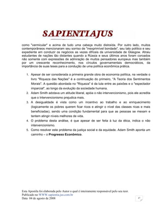 como "vermicular" e acima de tudo uma cabeça muito distraída. Por outro lado, muitos
contemporâneos mencionaram seu sorriso de "inexprimível bondade", seu tato político e seu
expediente em conduzir os negócios as vezes difíceis da universidade de Glasgow. Atraiu
estudantes de nações tão distantes quando a Rússia e seus últimos anos foram coroados
não somente com expressões de admiração de muitos pensadores europeus mas também
por um crescente reconhecimento, nos círculos governamentais democráticos, da
importância de suas teses para a condução de uma política econômica prática.

   1. Apesar de ser considerada a primeira grande obra de economia política, na verdade o
       livro "Riqueza das Nações" é a continuação do primeiro, "A Teoria dos Sentimentos
       Morais". A questão abordada no "Riqueza" é da luta entre as paixões e o "espectador
       imparcial", ao longo da evolução da sociedade humana.
   2. Adam Smith adotava um atitude liberal, apóia o não intervencionismo, pois ele acredita
       que o Intervencionismo prejudica mais.
   3. A desigualdade é vista como um incentivo ao trabalho e ao enriquecimento
       (logicamente os pobres querem ficar ricos e atingir o nível das classes ricas e mais
       beneficiadas), sendo uma condição fundamental para que as pessoas se mexam e
       tentem atingir níveis melhores de vida.
   4. O problema desta análise, é que apesar de ser feita à luz da ética, indica o não
       intervencionismo.
   5. Como resolver este problema da justiça social e da equidade. Adam Smith aponta um
       caminho – o Progresso Econômico.




Esta Apostila foi elaborada pelo Autor o qual é inteiramente responsável pelo seu teor.
Publicado no WWW.sapientia.jus.com.br
Data 04 de agosto de 2008                                                                 47
 