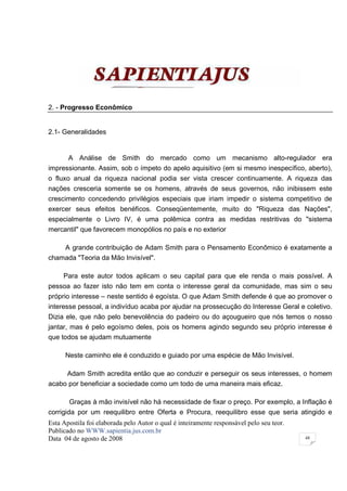 2. - Progresso Econômico


2.1- Generalidades


       A Análise de Smith do mercado como um mecanismo alto-regulador era
impressionante. Assim, sob o ímpeto do apelo aquisitivo (em si mesmo inespecífico, aberto),
o fluxo anual da riqueza nacional podia ser vista crescer continuamente. A riqueza das
nações cresceria somente se os homens, através de seus governos, não inibissem este
crescimento concedendo privilégios especiais que iriam impedir o sistema competitivo de
exercer seus efeitos benéficos. Conseqüentemente, muito do "Riqueza das Nações",
especialmente o Livro IV, é uma polêmica contra as medidas restritivas do "sistema
mercantil" que favorecem monopólios no país e no exterior

    A grande contribuição de Adam Smith para o Pensamento Econômico é exatamente a
chamada "Teoria da Mão Invisível".

     Para este autor todos aplicam o seu capital para que ele renda o mais possível. A
pessoa ao fazer isto não tem em conta o interesse geral da comunidade, mas sim o seu
próprio interesse – neste sentido é egoísta. O que Adam Smith defende é que ao promover o
interesse pessoal, a indivíduo acaba por ajudar na prossecução do Interesse Geral e coletivo.
Dizia ele, que não pelo benevolência do padeiro ou do açougueiro que nós temos o nosso
jantar, mas é pelo egoísmo deles, pois os homens agindo segundo seu próprio interesse é
que todos se ajudam mutuamente

      Neste caminho ele é conduzido e guiado por uma espécie de Mão Invisível.

     Adam Smith acredita então que ao conduzir e perseguir os seus interesses, o homem
acabo por beneficiar a sociedade como um todo de uma maneira mais eficaz.

       Graças à mão invisível não há necessidade de fixar o preço. Por exemplo, a Inflação é
corrigida por um reequilibro entre Oferta e Procura, reequilibro esse que seria atingido e
Esta Apostila foi elaborada pelo Autor o qual é inteiramente responsável pelo seu teor.
Publicado no WWW.sapientia.jus.com.br
Data 04 de agosto de 2008                                                                 48
 