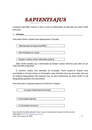 conduzido pela Mão Invisível, é pois o início da Glorificação do Mercado que Adam Smith
preconiza.

3. - O Estado___________________________________________________________

Para Adam Smith o Estado deve desempenhar 3 funções:


        ¶Manutenção da Segurança Militar


       ¶Administração da Justiça


       ¶Erguer e manter certas instituições públicas

    Adam Smith acredita que a intervenção do Estado noutros domínios para além de ser
inútil é também prejudicial.

    O comércio implica uma liberdade de circulação. Assim podem-se adquirir mais
quantidades a menores preços no Estrangeiro, essa liberdade deve ser procurada, nem que
tal implique desigualdade (não esquecer que um dos fundamentos de Adam Smith é a tal
desigualdade geradora do crescimento).

Para este autor o progresso pode ser dividido em 3 etapas:


               ¶ caça e Pastorícias Pre-Feudal
                A



       ¶ Sociedade Agrícola
       A


       ¶ Sociedade Comercial
        A


Esta Apostila foi elaborada pelo Autor o qual é inteiramente responsável pelo seu teor.
Publicado no WWW.sapientia.jus.com.br
Data 04 de agosto de 2008                                                                 49
 