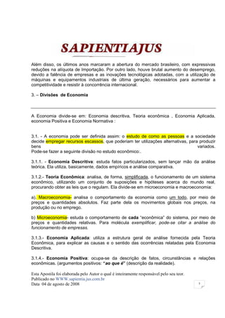 Além disso, os últimos anos marcaram a abertura do mercado brasileiro, com expressivas
reduções na alíquota de Importação. Por outro lado, houve brutal aumento do desemprego,
devido a falência de empresas e as inovações tecnológicas adotadas, com a utilização de
máquinas e equipamentos industriais de última geração, necessários para aumentar a
competitividade e resistir à concorrência internacional.

3. – Divisões de Economia



A Economia divide-se em: Economia descritiva, Teoria econômica , Economia Aplicada,
economia Positiva e Economia Normativa :


3.1. - A economia pode ser definida assim: o estudo de como as pessoas e a sociedade
decide empregar recursos escassos, que poderiam ter utilizações alternativas, para produzir
bens                                                                              variados.
Pode-se fazer a seguinte divisão no estudo econômico:.

3.1.1. - Economia Descritiva: estuda fatos particularizados, sem lançar mão da análise
teórica. Ela utiliza, basicamente, dados empíricos e análise comparativa.

3.1.2.- Teoria Econômica: analisa, de forma, simplificada, o funcionamento de um sistema
econômico, utilizando um conjunto de suposições e hipóteses acerca do mundo real,
procurando obter as leis que o regulam. Ela divide-se em microeconomia e macroeconomia:

a). Macroeconomia- analisa o comportamento da economia como um todo, por meio de
preços e quantidades absolutos. Faz parte dela os movimentos globais nos preços, na
produção ou no emprego.

b) Microeconomia- estuda o comportamento de cada “econômica” do sistema, por meio de
preços e quantidades relativas. Para molécula exemplificar, pode-se citar a análise do
funcionamento de empresas.

3.1.3.- Economia Aplicada: utiliza a estrutura geral de análise fornecida pela Teoria
Econômica, para explicar as causas e o sentido das ocorrências relatadas pela Economia
Descritiva.

3.1.4.- Economia Positiva: ocupa-se da descrição de fatos, circunstâncias e relações
econômicas. (argumentos positivos: “ao que é” (descrição da realidade).

Esta Apostila foi elaborada pelo Autor o qual é inteiramente responsável pelo seu teor.
Publicado no WWW.sapientia.jus.com.br
Data 04 de agosto de 2008                                                                 5
 