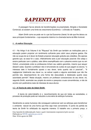 A passagem faz-se através de transformações na propriedade. Atingida o Sociedade
Comercial, só existem uma fonte de crescimento Econômico – a Divisão do Trabalho.

       Adam Smith como se pode ver é o pai da Economia Liberal, foi ele que lhe deixou os
seus principais fundamentos – cujo expoente máximo é a chamada teoria da Mão Invisível.


4. –A melhor Educação


4.1 - No Artigo II do Volume II do "Riqueza" diz Smith que também as instituições para a
educação podem propiciar um rendimento suficiente para cobrir seus próprios gastos. Ele
não se ocupa de se é dever do Estado propiciar educação gratuita aos cidadãos. Ele apenas
garante que, se esse for o caso, infalivelmente será a pior educação possível. Ele coteja o
ensino particular com o público, este último exemplificado com o péssimo ensino que viu em
Oxford, universidade onde os professores tinham seu salário garantido, mesmo que sequer
dessem aulas. Quando o professor não é remunerado às custas do que pagam os alunos, "o
interesse dele é frontalmente oposto a seu dever, tanto quanto isto é possível"... "é
negligenciar totalmente seu dever ou, se estiver sujeito a alguma autoridade que não lhe
permite isto, desempenhá-lo de uma forma tão descuidada e desleixada quanto essa
autoridade permitir". Nesta situação, mesmo um professor consciencioso do seu dever, irá,
segundo Smith, acomodar seu projeto de ensino e pesquisa a suas conveniências, e não de
acordo com parâmetros reais de interesse de seus alunos

4.2 - A Teoria de valor de Adam Smith


      A teoria do valor-trabalho é o reconhecimento de que em todas as sociedades, o
processo de produção pode ser reduzido a uma série de esforços humanos.


Geralmente os seres humanos não conseguem sobreviver sem se esforças para transformar
o ambiente natural de uma forma que lhes seja mais conveniente. O ponto de partida da
teoria de Smith foi enfatizado da seguinte maneira: O trabalho era o primeiro preço, o
Esta Apostila foi elaborada pelo Autor o qual é inteiramente responsável pelo seu teor.
Publicado no WWW.sapientia.jus.com.br
Data 04 de agosto de 2008                                                                 50
 