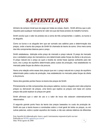 dinheiro da compra inicial que era pago por todas as coisas. Assim, Smith afirmou que o pré-
requisito para qualquer mercadoria ter valor era que ela fosse produto do trabalho humano.

Smith conclui que o valor do produto era a soma de três componentes: o salário, os lucros e
os aluguéis.

Como os lucros e os aluguéis tem que ser somado aos salários para a determinação dos
preços, onde a teoria dos preços de Smith foi chamada de teoria da soma. Uma mera soma
dos três componentes básicos para o preço.

Smith estabeleceu distinção entre preço de mercado e preço natural. O preço de mercado
era o verdadeiro preço da mercadoria e era determinado pelas forças da oferta e da procura.
O preço natural era o preço ao qual a receita da venda fosse apenas suficiente para dar
lucro, era o preço de equilíbrio determinado pelos custos de produção, mas estabelecido no
mercado pelas forças da oferta e da procura.

Havia uma relação entre esses dois preços que era: o preço natural era o preço de equilíbrio
determinado pelos custos de produção, mas estabelecido no mercado pelas forças da oferta
e da procura.

Havia dois grandes pontos fracos na teoria dos preços de Smith:

Primeiramente os três componentes dos preços salários, lucros e aluguéis eram eles próprios
preços ou derivavam de preços, uma teoria que explica os preços com base em outros
preços não pode explicar os preços em geral.

Smith afirmava que o valor de uso e o valor de troca não estavam sistematicamente
relacionados.

O segundo grande ponto fraco da teoria dos preços baseados no custo de produção de
Smith era que a teoria levava a conclusões sobre o nível geral de todos os preços, ou em
outras palavras, sobre o poder aquisitivo da moeda, e não aos valores relativos de diferentes


Esta Apostila foi elaborada pelo Autor o qual é inteiramente responsável pelo seu teor.
Publicado no WWW.sapientia.jus.com.br
Data 04 de agosto de 2008                                                                 51
 