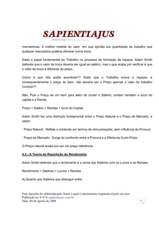 mercadorias. A melhor medida do valor em sua opinião era quantidade de trabalho que
qualquer mercadoria poderia oferecer numa troca.

Dado o papel fundamental do Trabalho no processo de formação de riqueza, Adam Smith
defende que o valor de troca deveria ser igual ao salário, mas o que acaba por verificar é que
o valor de troca é diferente do preço.

Como é que isto podia acontecer?? Dado que o Trabalho criava a riqueza, e
consequentemente o preço do bem, não deveria ser o Preço apenas o valor do trabalho
Contido??

Não. Pois o Preço de um bem para além de conter o Salário, contem também o lucro do
capital e a Renda

Preço = Salário + Rendas + lucro do Capital

Adam Smith faz uma distinção fundamental entre o Preço Natural e o Preço de Mercado, a
saber:

· Preço Natural : Reflete o conteúdo em termos de remunerações, sem influência da Procura

· Preço de Mercado : Surge do confronto entre a Procura e a Oferta de Curto Prazo

O Preço natural acaba por ser um preço referência.

4.3.- A Teoria da Repartição do Rendimento

Adam Smith defende que o rendimento é a soma dos Salários com os Lucros e as Rendas.

Rendimento = Salários + Lucros + Rendas

A) Quanto aos Salários que distinguir entre:



Esta Apostila foi elaborada pelo Autor o qual é inteiramente responsável pelo seu teor.
Publicado no WWW.sapientia.jus.com.br
Data 04 de agosto de 2008                                                                 52
 