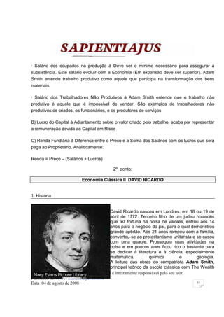 · Salário dos ocupados na produção à Deve ser o mínimo necessário para assegurar a
subsistência. Este salário evoluir com a Economia (Em expansão deve ser superior). Adam
Smith entende trabalho produtivo como aquele que participa na transformação dos bens
materiais.

· Salário dos Trabalhadores Não Produtivos à Adam Smith entende que o trabalho não
produtivo é aquele que é impossível de vender. São exemplos de trabalhadores não
produtivos os criados, os funcionários, e os produtores de serviços

B) Lucro do Capital à Adiantamento sobre o valor criado pelo trabalho, acaba por representar
a remuneração devida ao Capital em Risco

C) Renda Fundiária à Diferença entre o Preço e a Soma dos Salários com os lucros que será
paga ao Proprietário. Analiticamente:

Renda = Preço – (Salários + Lucros)

                                           2º ponto:

                           Economia Clássica II DAVID RICARDO


1. História


                                             David Ricardo nasceu em Londres, em 18 ou 19 de
                                             abril de 1772. Terceiro filho de um judeu holandês
                                             que fez fortuna na bolsa de valores, entrou aos 14
                                             anos para o negócio do pai, para o qual demonstrou
                                             grande aptidão. Aos 21 anos rompeu com a família,
                                             converteu-se ao protestantismo unitarista e se casou
                                             com uma quacre. Prosseguiu suas atividades na
                                             bolsa e em poucos anos ficou rico o bastante para
                                             se dedicar à literatura e à ciência, especialmente
                                             matemática,           química          e    geologia.
                                             A leitura das obras do compatriota Adam Smith,
                                             principal teórico da escola clássica com The Wealth
Esta Apostila foi elaborada pelo Autor o qual é inteiramente responsável pelo seu teor.
Publicado no WWW.sapientia.jus.com.br
Data 04 de agosto de 2008                                                                53
 