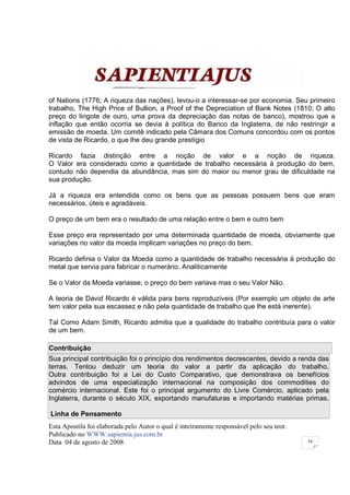 of Nations (1776; A riqueza das nações), levou-o a interessar-se por economia. Seu primeiro
trabalho, The High Price of Bullion, a Proof of the Depreciation of Bank Notes (1810; O alto
preço do lingote de ouro, uma prova da depreciação das notas de banco), mostrou que a
inflação que então ocorria se devia à política do Banco da Inglaterra, de não restringir a
emissão de moeda. Um comitê indicado pela Câmara dos Comuns concordou com os pontos
de vista de Ricardo, o que lhe deu grande prestígio

Ricardo fazia distinção entre a noção de valor e a noção de riqueza.
O Valor era considerado como a quantidade de trabalho necessária à produção do bem,
contudo não dependia da abundância, mas sim do maior ou menor grau de dificuldade na
sua produção.

Já a riqueza era entendida como os bens que as pessoas possuem bens que eram
necessários, úteis e agradáveis.

O preço de um bem era o resultado de uma relação entre o bem e outro bem

Esse preço era representado por uma determinada quantidade de moeda, obviamente que
variações no valor da moeda implicam variações no preço do bem.

Ricardo definia o Valor da Moeda como a quantidade de trabalho necessária à produção do
metal que servia para fabricar o numerário. Analiticamente

Se o Valor da Moeda variasse, o preço do bem variava mas o seu Valor Não.

A teoria de David Ricardo é válida para bens reproduzíveis (Por exemplo um objeto de arte
tem valor pela sua escassez e não pela quantidade de trabalho que lhe está inerente).

Tal Como Adam Smith, Ricardo admitia que a qualidade do trabalho contribuía para o valor
de um bem.

Contribuição
Sua principal contribuição foi o princípio dos rendimentos decrescentes, devido a renda das
terras. Tentou deduzir um teoria do valor a partir da aplicação do trabalho.
Outra contribuição foi a Lei do Custo Comparativo, que demonstrava os benefícios
advindos de uma especialização internacional na composição dos commodities do
comércio internacional. Este foi o principal argumento do Livre Comércio, aplicado pela
Inglaterra, durante o século XIX, exportando manufaturas e importando matérias primas.

Linha de Pensamento
Esta Apostila foi elaborada pelo Autor o qual é inteiramente responsável pelo seu teor.
Publicado no WWW.sapientia.jus.com.br
Data 04 de agosto de 2008                                                                 54
 