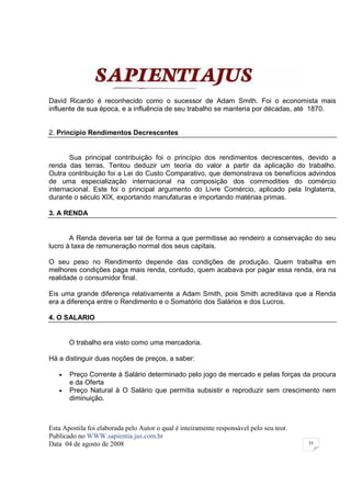 David Ricardo é reconhecido como o sucessor de Adam Smith. Foi o economista mais
influente de sua época, e a influência de seu trabalho se manteria por décadas, até 1870.


2. Princípio Rendimentos Decrescentes


       Sua principal contribuição foi o princípio dos rendimentos decrescentes, devido a
renda das terras. Tentou deduzir um teoria do valor a partir da aplicação do trabalho.
Outra contribuição foi a Lei do Custo Comparativo, que demonstrava os benefícios advindos
de uma especialização internacional na composição dos commodities do comércio
internacional. Este foi o principal argumento do Livre Comércio, aplicado pela Inglaterra,
durante o século XIX, exportando manufaturas e importando matérias primas.

3. A RENDA


       A Renda deveria ser tal de forma a que permitisse ao rendeiro a conservação do seu
lucro à taxa de remuneração normal dos seus capitais.

O seu peso no Rendimento depende das condições de produção. Quem trabalha em
melhores condições paga mais renda, contudo, quem acabava por pagar essa renda, era na
realidade o consumidor final.

Eis uma grande diferença relativamente a Adam Smith, pois Smith acreditava que a Renda
era a diferença entre o Rendimento e o Somatório dos Salários e dos Lucros.

4. O SALARIO


       O trabalho era visto como uma mercadoria.

Há a distinguir duas noções de preços, a saber:

   •   Preço Corrente à Salário determinado pelo jogo de mercado e pelas forças da procura
       e da Oferta
   •   Preço Natural à O Salário que permitia subsistir e reproduzir sem crescimento nem
       diminuição.



Esta Apostila foi elaborada pelo Autor o qual é inteiramente responsável pelo seu teor.
Publicado no WWW.sapientia.jus.com.br
Data 04 de agosto de 2008                                                                 55
 