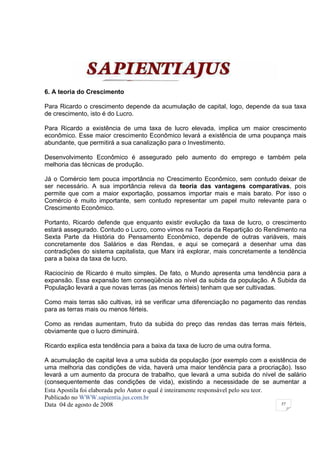 6. A teoria do Crescimento

Para Ricardo o crescimento depende da acumulação de capital, logo, depende da sua taxa
de crescimento, isto é do Lucro.

Para Ricardo a existência de uma taxa de lucro elevada, implica um maior crescimento
econômico. Esse maior crescimento Econômico levará a existência de uma poupança mais
abundante, que permitirá a sua canalização para o Investimento.

Desenvolvimento Econômico é assegurado pelo aumento do emprego e também pela
melhoria das técnicas de produção.

Já o Comércio tem pouca importância no Crescimento Econômico, sem contudo deixar de
ser necessário. A sua importância releva da teoria das vantagens comparativas, pois
permite que com a maior exportação, possamos importar mais e mais barato. Por isso o
Comércio é muito importante, sem contudo representar um papel muito relevante para o
Crescimento Econômico.

Portanto, Ricardo defende que enquanto existir evolução da taxa de lucro, o crescimento
estará assegurado. Contudo o Lucro, como vimos na Teoria da Repartição do Rendimento na
Sexta Parte da História do Pensamento Econômico, depende de outras variáveis, mais
concretamente dos Salários e das Rendas, e aqui se começará a desenhar uma das
contradições do sistema capitalista, que Marx irá explorar, mais concretamente a tendência
para a baixa da taxa de lucro.

Raciocínio de Ricardo é muito simples. De fato, o Mundo apresenta uma tendência para a
expansão. Essa expansão tem conseqüência ao nível da subida da população. A Subida da
População levará a que novas terras (as menos férteis) tenham que ser cultivadas.

Como mais terras são cultivas, irá se verificar uma diferenciação no pagamento das rendas
para as terras mais ou menos férteis.

Como as rendas aumentam, fruto da subida do preço das rendas das terras mais férteis,
obviamente que o lucro diminuirá.

Ricardo explica esta tendência para a baixa da taxa de lucro de uma outra forma.

A acumulação de capital leva a uma subida da população (por exemplo com a existência de
uma melhoria das condições de vida, haverá uma maior tendência para a procriação). Isso
levará a um aumento da procura de trabalho, que levará a uma subida do nível de salário
(consequentemente das condições de vida), existindo a necessidade de se aumentar a
Esta Apostila foi elaborada pelo Autor o qual é inteiramente responsável pelo seu teor.
Publicado no WWW.sapientia.jus.com.br
Data 04 de agosto de 2008                                                               57
 