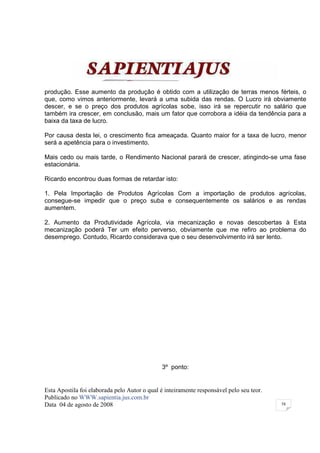 produção. Esse aumento da produção é obtido com a utilização de terras menos férteis, o
que, como vimos anteriormente, levará a uma subida das rendas. O Lucro irá obviamente
descer, e se o preço dos produtos agrícolas sobe, isso irá se repercutir no salário que
também ira crescer, em conclusão, mais um fator que corrobora a idéia da tendência para a
baixa da taxa de lucro.

Por causa desta lei, o crescimento fica ameaçada. Quanto maior for a taxa de lucro, menor
será a apetência para o investimento.

Mais cedo ou mais tarde, o Rendimento Nacional parará de crescer, atingindo-se uma fase
estacionária.

Ricardo encontrou duas formas de retardar isto:

1. Pela Importação de Produtos Agrícolas Com a importação de produtos agrícolas,
consegue-se impedir que o preço suba e consequentemente os salários e as rendas
aumentem.

2. Aumento da Produtividade Agrícola, via mecanização e novas descobertas à Esta
mecanização poderá Ter um efeito perverso, obviamente que me refiro ao problema do
desemprego. Contudo, Ricardo considerava que o seu desenvolvimento irá ser lento.




                                              3º ponto:


Esta Apostila foi elaborada pelo Autor o qual é inteiramente responsável pelo seu teor.
Publicado no WWW.sapientia.jus.com.br
Data 04 de agosto de 2008                                                                 58
 
