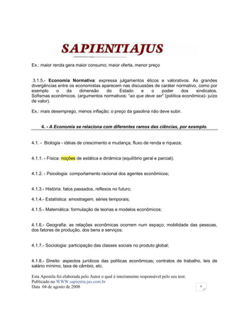 Ex.: maior renda gera maior consumo; maior oferta, menor preço


 3.1.5.- Economia Normativa: expressa julgamentos éticos e valorativos. As grandes
divergências entre os economistas aparecem nas discussões de caráter normativo, como por
exemplo     o    da     dimensão    do   Estado     e   o    poder      dos    sindicatos.
Sofismas econômicos. (argumentos normativos: “ao que deve ser” (política econômica)- juízo
de valor).

Ex.: mais desemprego, menos inflação; o preço da gasolina não deve subir.


     4. - A Economia se relaciona com diferentes ramos das ciências, por exemplo.


4.1. - Biologia - idéias de crescimento e mudança, fluxo de renda e riqueza;


4.1.1. - Física: noções de estática e dinâmica (equilíbrio geral e parcial);


4.1.2. - Psicologia: comportamento racional dos agentes econômicos;


4.1.3.- História: fatos passados, reflexos no futuro;

4.1.4.- Estatística: amostragem, séries temporais;

4.1.5.- Matemática: formulação de teorias e modelos econômicos;


4.1.6.- Geografia: as relações econômicas ocorrem num espaço; mobilidade das pessoas,
dos fatores de produção, dos bens e serviços;


4.1.7.- Sociologia: participação das classes sociais no produto global;


4.1.8.- Direito: aspectos jurídicos das políticas econômicas; contratos de trabalho, leis de
salário mínimo, taxa de câmbio, etc.

Esta Apostila foi elaborada pelo Autor o qual é inteiramente responsável pelo seu teor.
Publicado no WWW.sapientia.jus.com.br
Data 04 de agosto de 2008                                                                 6
 