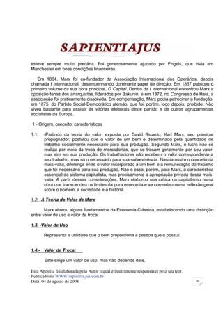 esteve sempre muito precária. Foi generosamente ajudado por Engels, que vivia em
Manchester em boas condições financeiras.

   Em 1864, Marx foi co-fundador da Associação Internacional dos Operários, depois
chamada I Internacional, desempenhando dominante papel de direção. Em 1867 publicou o
primeiro volume da sua obra principal, O Capital. Dentro da I Internacional encontrou Marx a
oposição tenaz dos anarquistas, liderados por Bakunin, e em 1872, no Congresso de Haia, a
associação foi praticamente dissolvida. Em compensação, Marx podia patrocinar a fundação,
em 1875, do Partido Social-Democrático alemão, que foi, porém, logo depois, proibido. Não
viveu bastante para assistir às vitórias eleitorais deste partido e de outros agrupamentos
socialistas da Europa.

1 - Origem, conceito, características

1.1.   -Partindo da teoria do valor, exposta por David Ricardo, Karl Marx, seu principal
       propugnador, postulou que o valor de um bem é determinado pela quantidade de
       trabalho socialmente necessário para sua produção. Segundo Marx, o lucro não se
       realiza por meio da troca de mercadorias, que se trocam geralmente por seu valor,
       mas sim em sua produção. Os trabalhadores não recebem o valor correspondente a
       seu trabalho, mas só o necessário para sua sobrevivência. Nascia assim o conceito da
       mais-valia, diferença entre o valor incorporado a um bem e a remuneração do trabalho
       que foi necessário para sua produção. Não é essa, porém, para Marx, a característica
       essencial do sistema capitalista, mas precisamente a apropriação privada dessa mais-
       valia. A partir dessas considerações, Marx elaborou sua crítica do capitalismo numa
       obra que transcendeu os limites da pura economia e se converteu numa reflexão geral
       sobre o homem, a sociedade e a história.

1.2.- A Teoria do Valor de Marx

       Marx alterou alguns fundamentos da Economia Clássica, estabelecendo uma distinção
entre valor de uso e valor de troca:

1.3. -Valor de Uso

       Representa a utilidade que o bem proporciona à pessoa que o possui:


1.4.- Valor de Troca:

       Este exige um valor de uso, mas não depende dele.

Esta Apostila foi elaborada pelo Autor o qual é inteiramente responsável pelo seu teor.
Publicado no WWW.sapientia.jus.com.br
Data 04 de agosto de 2008                                                                 60
 