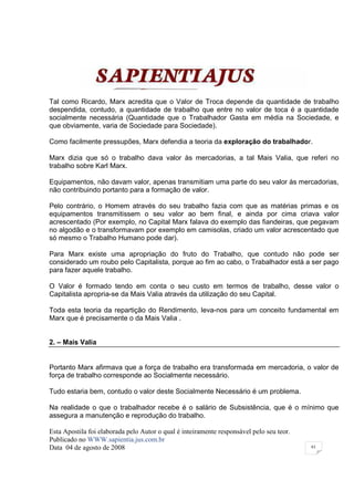 Tal como Ricardo, Marx acredita que o Valor de Troca depende da quantidade de trabalho
despendida, contudo, a quantidade de trabalho que entre no valor de toca é a quantidade
socialmente necessária (Quantidade que o Trabalhador Gasta em média na Sociedade, e
que obviamente, varia de Sociedade para Sociedade).

Como facilmente pressupões, Marx defendia a teoria da exploração do trabalhador.

Marx dizia que só o trabalho dava valor às mercadorias, a tal Mais Valia, que referi no
trabalho sobre Karl Marx.

Equipamentos, não davam valor, apenas transmitiam uma parte do seu valor às mercadorias,
não contribuindo portanto para a formação de valor.

Pelo contrário, o Homem através do seu trabalho fazia com que as matérias primas e os
equipamentos transmitissem o seu valor ao bem final, e ainda por cima criava valor
acrescentado (Por exemplo, no Capital Marx falava do exemplo das fiandeiras, que pegavam
no algodão e o transformavam por exemplo em camisolas, criado um valor acrescentado que
só mesmo o Trabalho Humano pode dar).

Para Marx existe uma apropriação do fruto do Trabalho, que contudo não pode ser
considerado um roubo pelo Capitalista, porque ao fim ao cabo, o Trabalhador está a ser pago
para fazer aquele trabalho.

O Valor é formado tendo em conta o seu custo em termos de trabalho, desse valor o
Capitalista apropria-se da Mais Valia através da utilização do seu Capital.

Toda esta teoria da repartição do Rendimento, leva-nos para um conceito fundamental em
Marx que é precisamente o da Mais Valia .


2. – Mais Valia


Portanto Marx afirmava que a força de trabalho era transformada em mercadoria, o valor de
força de trabalho corresponde ao Socialmente necessário.

Tudo estaria bem, contudo o valor deste Socialmente Necessário é um problema.

Na realidade o que o trabalhador recebe é o salário de Subsistência, que é o mínimo que
assegura a manutenção e reprodução do trabalho.

Esta Apostila foi elaborada pelo Autor o qual é inteiramente responsável pelo seu teor.
Publicado no WWW.sapientia.jus.com.br
Data 04 de agosto de 2008                                                                 61
 