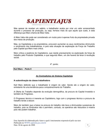 Mas apesar de receber um salário, o trabalhador acaba por criar um valor acrescentado
durante o processo de produção, ou seja, fornece mais do que aquilo que custo, é esta
diferença que Marx chama de Mais Valia.

A Mais Valia não pode ser considerado um roubo pois é apenas fruto da propriedade privada
dos meios de produção.

Mas, os Capitalistas e os proprietários, procuram aumentar os seus rendimentos diminuindo
o rendimento dos trabalhadores, é pois esta situação de exploração da Força de Trabalho
pelo Capital que Marx mais critica.

Marx critica a essência do Capitalismo, que reside precisamente na exploração da força de
trabalho pelo Produtor Capitalista, e que segundo Marx, um dia haverá de levar à revolução
social.


                                              4º ponto:

Karl Marx - Parte II


                            As Contradições do Sistema Capitalista

A subordinação da classe trabalhadora

Karl Marx defende que o trabalhador é origem do valor. Sendo ele a origem do valor,
entretanto há uma tendência para o empobrecimento do Trabalho.

A Oferta do Trabalho depende da evolução demográfica, da procura do Capital Investido e
também do Progresso.

O Progresso técnico é inerente ao Capitalismo, logo com o progresso técnico a procura de
trabalho tende a descer.

Marx diz também que a baixa na procura do trabalho não leva a diminuições sucessivas do
trabalho, pois os Sindicatos não o permitem, contudo, os operários são reduzidos à miséria
pois não podem trabalhar.




Esta Apostila foi elaborada pelo Autor o qual é inteiramente responsável pelo seu teor.
Publicado no WWW.sapientia.jus.com.br
Data 04 de agosto de 2008                                                                 62
 