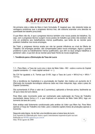 Há primeira vista a idéia de Marx é bem formulada. É inegável que, não obstante todas as
vantagens produtivas que o progresso técnico traz, ele costuma acarretar uma descida na
quantidade de trabalho procurada.

O que Marx não diz, é que o progresso técnico também criar novos postos de trabalhos. Ou
seja, com o progresso técnico surgem novos postos de trabalho que antes não existiam. Isto
cria um problema aos trabalhadores menos qualificados, que terão de se reciclar para
poderem trabalhar nos novos empregos.

No Total, o progresso técnico acaba por não ter grande influência ao nível da Oferta de
Trabalho. Os empregos perdido, são compensados pelos novos empregos. Agora o grande
problema é para os trabalhadores menos qualificados, que vêm os seus antigos trabalhos a
perderem valor, e que tem de se reciclar para fazer frente às novas exigências.

1. Tendência para a Diminuição da Taxa de Lucro




1.1 - Para Marx, a Taxa de Lucro era o rácio da Mais Valia - MV - sobre a soma do Capital
(capital constante - C - mais capital variável - v - ).

Se C/V for igualado a X. Temos que C=XV, logo a Taxa de Lucro = MV/v(1+x) = MV/v *
1/(1+x).

Ora a tendência do Capitalista é a acumulação de Capital. Isto implica um aumento de X
(Derivado da inovação tecnológica utiliza-se cada vez mais máquinas, logo, sobe o peso do
Capital Constante).

Ora aumentando X (Pois o valor de C aumentou), aplicando a fórmula acima, facilmente se
vê que a taxa de lucro desce.

Para Marx este movimento pode ser contrariado pela exploração da Força de Trabalho
(aumentado dessa forma o V, o que implicará um aumento da Mais Valia (MV), logo um
aumento da taxa de Lucro).

Esta análise está fortemente condicionada pela análise do Valor que Marx faz. Para Marx
apenas a Força do Trabalho cria Valor, pois o restante capital (meios de produção) apenas o
transmite.

Segundo esta lógica, há de fato uma tendência para a baixa taxa de lucro.
Esta Apostila foi elaborada pelo Autor o qual é inteiramente responsável pelo seu teor.
Publicado no WWW.sapientia.jus.com.br
Data 04 de agosto de 2008                                                                 63
 