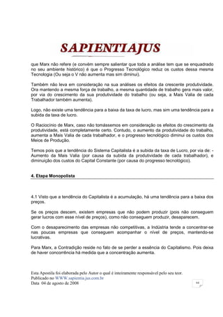 que Marx não refere (e convém sempre salientar que toda a análise tem que se enquadrado
no seu ambiente histórico) é que o Progresso Tecnológico reduz os custos dessa mesma
Tecnologia (Ou seja o V não aumenta mas sim diminui).

Também não leva em consideração na sua análises os efeitos da crescente produtividade.
Ora mantendo a mesma força de trabalho, a mesma quantidade de trabalho gera mais valor,
por via do crescimento da sua produtividade do trabalho (ou seja, a Mais Valia de cada
Trabalhador também aumenta).

Logo, não existe uma tendência para a baixa da taxa de lucro, mas sim uma tendência para a
subida da taxa de lucro.

O Raciocínio de Marx, caso não tomássemos em consideração os efeitos do crescimento da
produtividade, está completamente certo. Contudo, o aumento da produtividade do trabalho,
aumenta a Mais Valia de cada trabalhador, e o progresso tecnológico diminui os custos dos
Meios de Produção.

Temos pois que a tendência do Sistema Capitalista é a subida da taxa de Lucro, por via de: -
Aumento da Mais Valia (por causa da subida da produtividade de cada trabalhador), e
diminuição dos custos do Capital Constante (por causa do progresso tecnológico).


4. Etapa Monopolista



4.1 Visto que a tendência do Capitalista é a acumulação, há uma tendência para a baixa dos
preços.

Se os preços descem, existem empresas que não podem produzir (pois não conseguem
gerar lucros com esse nível de preços), como não conseguem produzir, desaparecem.

Com o desaparecimento das empresas não competitivas, a Indústria tende a concentrar-se
nas poucas empresas que conseguem acompanhar o nível de preços, mantendo-se
lucrativas.

Para Marx, a Contradição reside no fato de se perder a essência do Capitalismo. Pois deixa
de haver concorrência há medida que a concentração aumenta.



Esta Apostila foi elaborada pelo Autor o qual é inteiramente responsável pelo seu teor.
Publicado no WWW.sapientia.jus.com.br
Data 04 de agosto de 2008                                                                 64
 