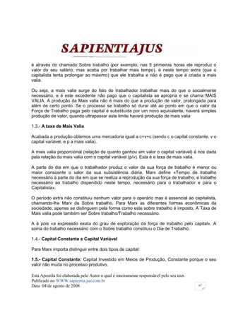é através do chamado Sobre trabalho (por exemplo, nas 5 primeiras horas ele reproduz o
valor do seu salário, mas acaba por trabalhar mais tempo). é neste tempo extra (que o
capitalista tenta prolongar ao máximo) que ele trabalha e não é pago que é criada a mais
valia.

Ou seja, a mais valia surge do fato do trabalhador trabalhar mais do que o socialmente
necessário, e é este excedente não pago que o capitalista se apropria e se chama MAIS
VALIA. A produção da Mais valia não é mais do que a produção de valor, prolongada para
além de certo ponto. Se o processo se trabalho só durar até ao ponto em que o valor da
Força de Trabalho paga pelo capital é substituída por um novo equivalente, haverá simples
produção de valor, quando ultrapassar este limite haverá produção de mais valia

1.3.- A taxa de Mais Valia

Acabada a produção obtemos uma mercadoria igual a c+v+c (sendo c o capital constante, v o
capital variável, e p a mais valia).

A mais valia proporcional (relação de quanto ganhou em valor o capital variável) é nos dada
pela relação da mais valia com o capital variável (p/v). Esta é a taxa de mais valia.

A parte do dia em que o trabalhador produz o valor da sua força de trabalho é menor ou
maior consoante o valor da sua subsistência diária. Marx define «Tempo de trabalho
necessário à parte do dia em que se realiza a reprodução da sua força de trabalho, e trabalho
necessário ao trabalho dispendido neste tempo, necessário para o trabalhador e para o
Capitalista».

O período extra não constituiu nenhum valor para o operário mas é essencial ao capitalista,
chamando-lhe Marx de Sobre trabalho. Para Marx as diferentes formas econômicas da
sociedade, apenas se distinguem pela forma como este sobre trabalho é imposto. A Taxa de
Mais valia pode também ser Sobre trabalho/Trabalho necessário.

A é pois «a expressão exata do grau de exploração da força de trabalho pelo capital». A
soma do trabalho necessário com o Sobre trabalho constituiu o Dia de Trabalho.

1.4.- Capital Constante e Capital Variável

Para Marx importa distinguir entre dois tipos de capital:

1.5.- Capital Constante: Capital Investido em Meios de Produção, Constante porque o seu
valor não muda no processo produtivo.

Esta Apostila foi elaborada pelo Autor o qual é inteiramente responsável pelo seu teor.
Publicado no WWW.sapientia.jus.com.br
Data 04 de agosto de 2008                                                                 67
 