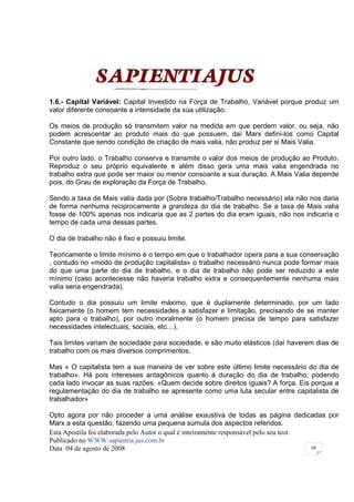 1.6.- Capital Variável: Capital Investido na Força de Trabalho, Variável porque produz um
valor diferente consoante a intensidade da sua utilização.

Os meios de produção só transmitem valor na medida em que perdem valor, ou seja, não
podem acrescentar ao produto mais do que possuem, daí Marx defini-los como Capital
Constante que sendo condição de criação de mais valia, não produz per si Mais Valia.

Por outro lado, o Trabalho conserva e transmite o valor dos meios de produção ao Produto.
Reproduz o seu próprio equivalente e além disso gera uma mais valia engendrada no
trabalho extra que pode ser maior ou menor consoante a sua duração. A Mais Valia depende
pois, do Grau de exploração da Força de Trabalho.

Sendo a taxa de Mais valia dada por (Sobre trabalho/Trabalho necessário) ela não nos daria
de forma nenhuma reciprocamente a grandeza do dia de trabalho. Se a taxa de Mais valia
fosse de 100% apenas nos indicaria que as 2 partes do dia eram iguais, não nos indicaria o
tempo de cada uma dessas partes.

O dia de trabalho não é fixo e possuiu limite.

Teoricamente o limite mínimo é o tempo em que o trabalhador opera para a sua conservação
, contudo no «modo de produção capitalista» o trabalho necessário nunca pode formar mais
do que uma parte do dia de trabalho, e o dia de trabalho não pode ser reduzido a este
mínimo (caso acontecesse não haveria trabalho extra e consequentemente nenhuma mais
valia seria engendrada).

Contudo o dia possuiu um limite máximo, que é duplamente determinado, por um lado
fisicamente (o homem tem necessidades a satisfazer e limitação, precisando de se manter
apto para o trabalho), por outro moralmente (o homem precisa de tempo para satisfazer
necessidades intelectuais, sociais, etc…).

Tais limites variam de sociedade para sociedade, e são muito elásticos (daí haverem dias de
trabalho com os mais diversos comprimentos.

Mas « O capitalista tem a sua maneira de ver sobre este último limite necessário do dia de
trabalho». Há pois interesses antagônicos quanto à duração do dia de trabalho, podendo
cada lado invocar as suas razões. «Quem decide sobre direitos iguais? A força. Eis porque a
regulamentação do dia de trabalho se apresente como uma luta secular entre capitalista de
trabalhador»

Opto agora por não proceder a uma análise exaustiva de todas as página dedicadas por
Marx a esta questão, fazendo uma pequena súmula dos aspectos referidos.
Esta Apostila foi elaborada pelo Autor o qual é inteiramente responsável pelo seu teor.
Publicado no WWW.sapientia.jus.com.br
Data 04 de agosto de 2008                                                               68
 