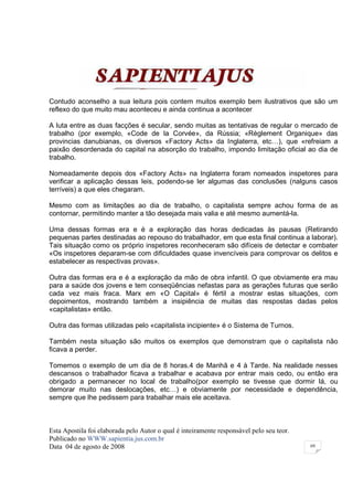 Contudo aconselho a sua leitura pois contem muitos exemplo bem ilustrativos que são um
reflexo do que muito mau aconteceu e ainda continua a acontecer

A luta entre as duas facções é secular, sendo muitas as tentativas de regular o mercado de
trabalho (por exemplo, «Code de la Corvée», da Rússia; «Règlement Organique» das
provincias danubianas, os diversos «Factory Acts» da Inglaterra, etc…), que «refreiam a
paixão desordenada do capital na absorção do trabalho, impondo limitação oficial ao dia de
trabalho.

Nomeadamente depois dos «Factory Acts» na Inglaterra foram nomeados inspetores para
verificar a aplicação dessas leis, podendo-se ler algumas das conclusões (nalguns casos
terríveis) a que eles chegaram.

Mesmo com as limitações ao dia de trabalho, o capitalista sempre achou forma de as
contornar, permitindo manter a tão desejada mais valia e até mesmo aumentá-la.

Uma dessas formas era e é a exploração das horas dedicadas às pausas (Retirando
pequenas partes destinadas ao repouso do trabalhador, em que esta final continua a laborar).
Tais situação como os próprio inspetores reconheceram são difíceis de detectar e combater
«Os inspetores deparam-se com dificuldades quase invencíveis para comprovar os delitos e
estabelecer as respectivas provas».

Outra das formas era e é a exploração da mão de obra infantil. O que obviamente era mau
para a saúde dos jovens e tem conseqüências nefastas para as gerações futuras que serão
cada vez mais fraca. Marx em «O Capital» é fértil a mostrar estas situações, com
depoimentos, mostrando também a insipiência de muitas das respostas dadas pelos
«capitalistas» então.

Outra das formas utilizadas pelo «capitalista incipiente» é o Sistema de Turnos.

Também nesta situação são muitos os exemplos que demonstram que o capitalista não
ficava a perder.

Tomemos o exemplo de um dia de 8 horas.4 de Manhã e 4 à Tarde. Na realidade nesses
descansos o trabalhador ficava a trabalhar e acabava por entrar mais cedo, ou então era
obrigado a permanecer no local de trabalho(por exemplo se tivesse que dormir lá, ou
demorar muito nas deslocações, etc…) e obviamente por necessidade e dependência,
sempre que lhe pedissem para trabalhar mais ele aceitava.



Esta Apostila foi elaborada pelo Autor o qual é inteiramente responsável pelo seu teor.
Publicado no WWW.sapientia.jus.com.br
Data 04 de agosto de 2008                                                                 69
 