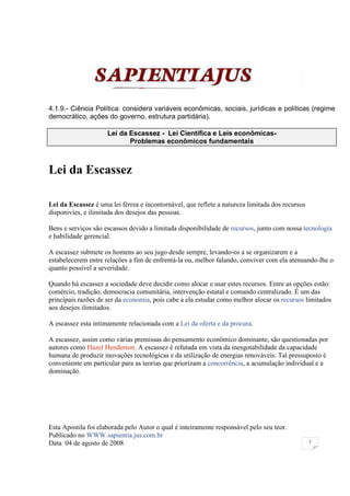 4.1.9.- Ciência Política: considera variáveis econômicas, sociais, jurídicas e políticas (regime
democrático, ações do governo, estrutura partidária).

                     Lei da Escassez - Lei Cientifica e Leis econômicas-
                            Problemas econômicos fundamentais



Lei da Escassez

Lei da Escassez é uma lei férrea e incontornável, que reflete a natureza limitada dos recursos
disponivies, e ilimitada dos desejos das pessoas.

Bens e serviços são escassos devido a limitada disponibilidade de recursos, junto com nossa tecnologia
e habilidade gerencial.

A escassez submete os homens ao seu jugo desde sempre, levando-os a se organizarem e a
estabelecerem entre relações a fim de enfrentá-la ou, melhor falando, conviver com ela atenuando-lhe o
quanto possível a severidade.

Quando há escassez a sociedade deve decidir como alocar e usar estes recursos. Entre as opções estão:
comércio, tradição, democracia comunitária, intervenção estatal e comando centralizado. É um das
principais razões de ser da economia, pois cabe a ela estudar como melhor alocar os recursos limitados
aos desejos ilimitados.

A escassez esta intimamente relacionada com a Lei da oferta e da procura.

A escassez, assim como várias premissas do pensamento econômico dominante, são questionadas por
autores como Hazel Henderson. A escassez é refutada em vista da inesgotabilidade da capacidade
humana de produzir inovações tecnológicas e da utilização de energias renováveis. Tal pressuposto é
conveniente em particular para as teorias que priorizam a concorrência, a acumulação individual e a
dominação.




Esta Apostila foi elaborada pelo Autor o qual é inteiramente responsável pelo seu teor.
Publicado no WWW.sapientia.jus.com.br
Data 04 de agosto de 2008                                                                        7
 