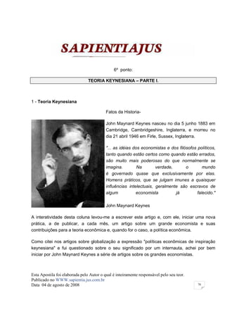 6º ponto:

                                TEORIA KEYNESIANA – PARTE I.



1 - Teoria Keynesiana

                                          Fatos da Historia-

                                          John Maynard Keynes nasceu no dia 5 junho 1883 em
                                          Cambridge, Cambridgeshire, Inglaterra, e morreu no
                                          dia 21 abril 1946 em Firle, Sussex, Inglaterra.

                                          "... as idéias dos economistas e dos filósofos políticos,
                                          tanto quando estão certos como quando estão errados,
                                          são muito mais poderosas do que normalmente se
                                          imagina.         Na       verdade,       o        mundo
                                          é governado quase que exclusivamente por elas.
                                          Homens práticos, que se julgam imunes a quaisquer
                                          influências intelectuais, geralmente são escravos de
                                          algum           economista         já          falecido."

                                          John Maynard Keynes

A interatividade desta coluna levou-me a escrever este artigo e, com ele, iniciar uma nova
prática, a de publicar, a cada mês, um artigo sobre um grande economista e suas
contribuições para a teoria econômica e, quando for o caso, a política econômica.

Como citei nos artigos sobre globalização a expressão "políticas econômicas de inspiração
keynesiana" e fui questionado sobre o seu significado por um internauta, achei por bem
iniciar por John Maynard Keynes a série de artigos sobre os grandes economistas.



Esta Apostila foi elaborada pelo Autor o qual é inteiramente responsável pelo seu teor.
Publicado no WWW.sapientia.jus.com.br
Data 04 de agosto de 2008                                                                 70
 