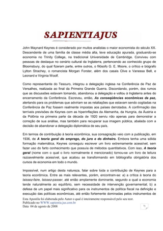 John Maynard Keynes é considerado por muitos analistas o maior economista do século XX.
Descendente de uma família de classe média alta, teve educação apurada, graduando-se
economia no Trinity College, na tradicional Universidade de Cambridge. Conviveu com
pessoas de destaque no cenário cultural da Inglaterra, pertencendo ao conhecido grupo de
Bloomsbury, do qual fizeram parte, entre outros, o filósofo G. E. Moore, o crítico e biógrafo
Lytton Strachey, o romancista Morgan Forster, além dos casais Clive e Vanessa Bell, e
Leonard e Virginia Woolf.

Como representante do Tesouro, integrou a delegação inglesa na Conferência de Paz de
Versalhes, realizada ao final da Primeira Grande Guerra. Discordando, porém, dos rumos
que as discussões estavam tomando, abandonou a delegação e voltou à Inglaterra antes do
encerramento da Conferência. Escreveu, então, As conseqüências econômicas da paz,
alertando para os problemas que adviriam se as retaliações que estavam sendo cogitadas na
Conferência de Paz fossem realmente impostas aos países derrotados. A confirmação das
terríveis previsões de Keynes com as hiperinflações da Alemanha, da Hungria, da Áustria e
da Polônia na primeira parte da década de 1920 serviu não apenas para demonstrar a
correção de sua análise, mas também para recuperar sua imagem pública, abalada com a
decisão de abandonar a delegação diplomática de seu país.

Em termos de contribuição à teoria econômica, sua consagração veio com a publicação, em
1936, de A teoria geral do emprego, do juro e do dinheiro. Embora tenha uma sólida
formação matemática, Keynes conseguiu escrever um livro extremamente acessível, sem
fazer uso do farto conhecimento que possuía de métodos quantitativos. Com isso, A teoria
geral (nome com o qual o livro normalmente é mencionado) tornou-se um livro de leitura
razoavelmente acessível, que acabou se transformando em bibliografia obrigatória dos
cursos de economia em todo o mundo.

Impossível, num artigo desta natureza, falar sobre toda a contribuição de Keynes para a
teoria econômica. Entre as mais relevantes, porém, encontram-se: a) a crítica à teoria do
laissez-faire, laissez-passer, até então amplamente dominante, segundo a qual a economia
tende naturalmente ao equilíbrio, sem necessidade de intervenção governamental; b) a
defesa de um papel mais significativo para os instrumentos de política fiscal na definição e
execução das políticas econômicas, até então fortemente dominadas pelos instrumentos de
Esta Apostila foi elaborada pelo Autor o qual é inteiramente responsável pelo seu teor.
Publicado no WWW.sapientia.jus.com.br
Data 04 de agosto de 2008                                                                 71
 