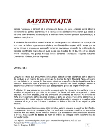 política monetária e cambial; c) a intransigente busca do pleno emprego como objetivo
fundamental da política econômica; d) a valorização da contabilidade nacional, que passa a
ser vista como elemento essencial para a análise e formulação de políticas econômicas; e) a
teoria do multiplicador.

A influência de suas idéias - consideradas por muita gente como a base da recuperação da
economia capitalista, vigorosamente abalada pela Grande Depressão - foi tão ampla que se
tornou comum o emprego da expressão consenso keynesiano, em razão da proliferação de
políticas econômicas inspiradas em suas idéias nas décadas de 40, 50, 60 e 70 do século
recém encerrado. Os pilares básicos desse consenso keynesiano, segundo Eduardo
Giannetti da Fonseca, são os seguintes:




CONCEITOS :



Conjunto de idéias que propunham a intervenção estatal na vida econômica com o objetivo
de conduzir a um regime de pleno emprego. As teorias de John Maynard Keynes tiveram
enorme influência na renovação das teorias clássicas e na reformulação da política de livre
mercado. Acreditava que a economia seguiria o caminho do pleno emprego, sendo o
desemprego uma situação temporária que desapareceria graças às forças do mercado.

O objetivo do keynesianismo era manter o crescimento da demanda em paridade com o
aumento da capacidade produtiva da economia, de forma suficiente para garantir o pleno
emprego, mas sem excesso, pois isto provocaria um aumento da inflação. Na década de
1970 o keynesianismo sofreu severas críticas por parte de uma nova doutrina econômica: o
monetarismo. Em quase todos os países industrializados o pleno emprego e o nível de vida
crescente alcançados nos 25 anos posteriores à II Guerra Mundial foram seguidos pela
inflação.

Os keynesianos admitiram que seria difícil conciliar o pleno emprego e o controle da inflação,
considerando, sobretudo, as negociações dos sindicatos com os empresários por aumentos
salariais. Por esta razão, foram tomadas medidas que evitassem o crescimento dos salários
e preços, mas a partir da década de 1960 os índices de inflação foram acelerara dos de
forma alarmante.
Esta Apostila foi elaborada pelo Autor o qual é inteiramente responsável pelo seu teor.
Publicado no WWW.sapientia.jus.com.br
Data 04 de agosto de 2008                                                                 72
 