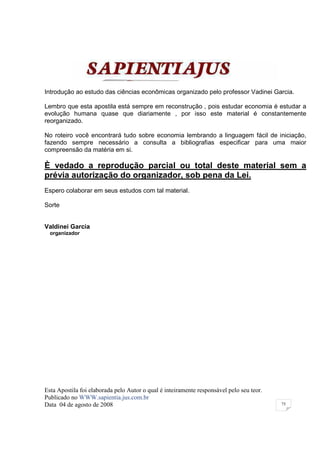 Introdução ao estudo das ciências econômicas organizado pelo professor Vadinei Garcia.

Lembro que esta apostila está sempre em reconstrução , pois estudar economia é estudar a
evolução humana quase que diariamente , por isso este material é constantemente
reorganizado.

No roteiro você encontrará tudo sobre economia lembrando a linguagem fácil de iniciação,
fazendo sempre necessário a consulta a bibliografias especificar para uma maior
compreensão da matéria em si.

È vedado a reprodução parcial ou total deste material sem a
prévia autorização do organizador, sob pena da Lei.
Espero colaborar em seus estudos com tal material.

Sorte


Valdinei Garcia
  organizador




Esta Apostila foi elaborada pelo Autor o qual é inteiramente responsável pelo seu teor.
Publicado no WWW.sapientia.jus.com.br
Data 04 de agosto de 2008                                                                 75
 
