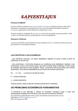 Escassez artificial

Escassez artificial é quando direitos de propriedade intelectual e contratos de licença, entre outros
mecanismos, permitem que a produção de um item seja artificialmente diminuída, criando um
monopólio e garantindo o retorno financeiro a empresa que o criou.

O maior exemplo na atualidade são os softwares, onde existe um grande custo para produzir a cópia
"mestre", já as demais podem ser produzidas por um custo insignificante.

Escassez e Pobreza
A escassez é definida como limitação de recursos enquanto pobreza é a falta do mínimo de recursos
para satisfazer as necessidades humanas.




LEIS CIENTÍFICAS E LEIS ECONÔMICAS

- Leis científicas: procuram, em geral, estabelecer relações de causa e efeito a partir de
evidências do mundo real.

- Leis econômicas: a Economia baseia-se em evidências para estabelecer relações e leis
econômicas, como é uma ciência social, não pode controlar estas evidências e incluir todas
as variáveis possíveis em seus modelos. Assim, a economia não faz previsões com certeza
matemática, mas indica probabilidades da ocorrência de eventos econômicos.

Ex.:    C = f (y)    o consumo é função da renda

C – variável explicada

y – variável explicativa

Ceteres paribus: todas as demais variáveis permanecem constantes.

OS PROBLEMAS ECONÔMICOS FUNDAMENTAIS
A Economia é por definição a ciência da escassez. Escassez surge a partir das
necessidades ilimitadas dos indivíduos e dos recursos econômicos limitados.
Esta Apostila foi elaborada pelo Autor o qual é inteiramente responsável pelo seu teor.
Publicado no WWW.sapientia.jus.com.br
Data 04 de agosto de 2008                                                               8
 