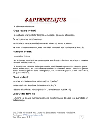 Os problemas econômicos:

* O que e quanto produzir?

- a escolha do empreendedor depende do mercado e do acesso a tecnologia.

Ex.: produzir armas a medicamentos

- a escolha da sociedade está relacionada a opções de política econômica.

Ex.: mais usinas hidroelétricas, mais habitações populares, mais tratamento de água, etc.

* Para quem produzir?

- expectativa do lucro

- as empresas escolhem os consumidores que desejam abastecer com bens e serviços
conforme a classe de renda.

Os recursos são limitados, como por exemplo, mão-de-obra especializada, matérias-primas,
capital, terras férteis. As necessidades humanas são ilimitadas, assim a sociedade precisa
decidir a composição dos bens e serviços que, em determinado período, serão produzidos e
em que quantidades.

* Como produzir?

- envolve tecnologia nacional ou internacional (royalties)

- investimento em pesquisa e desenvolvimento (P&D)

- escolha das técnicas: manual (custo K > L) e mecanizado (custo K < L)

Lei da Oferta e da Procura –

.- A oferta e a procura atuam conjuntamente na determinação do preço e da quantidade em
cada mercado.




Esta Apostila foi elaborada pelo Autor o qual é inteiramente responsável pelo seu teor.
Publicado no WWW.sapientia.jus.com.br
Data 04 de agosto de 2008                                                                 9
 