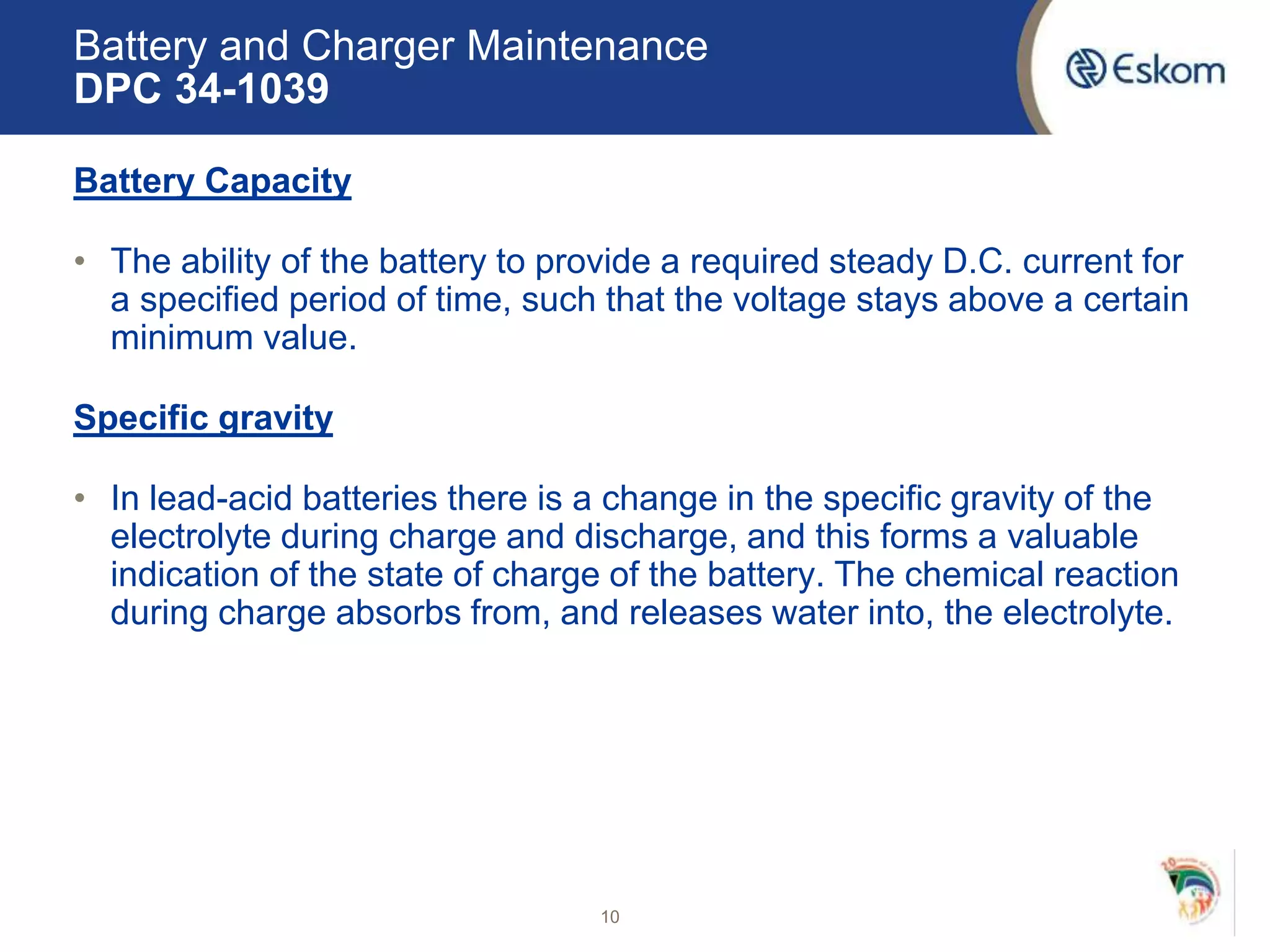 Battery and Charger Maintenance
DPC 34-1039
Battery Capacity
• The ability of the battery to provide a required steady D.C. current for
a specified period of time, such that the voltage stays above a certain
minimum value.
Specific gravity
• In lead-acid batteries there is a change in the specific gravity of the
electrolyte during charge and discharge, and this forms a valuable
indication of the state of charge of the battery. The chemical reaction
during charge absorbs from, and releases water into, the electrolyte.
10
 