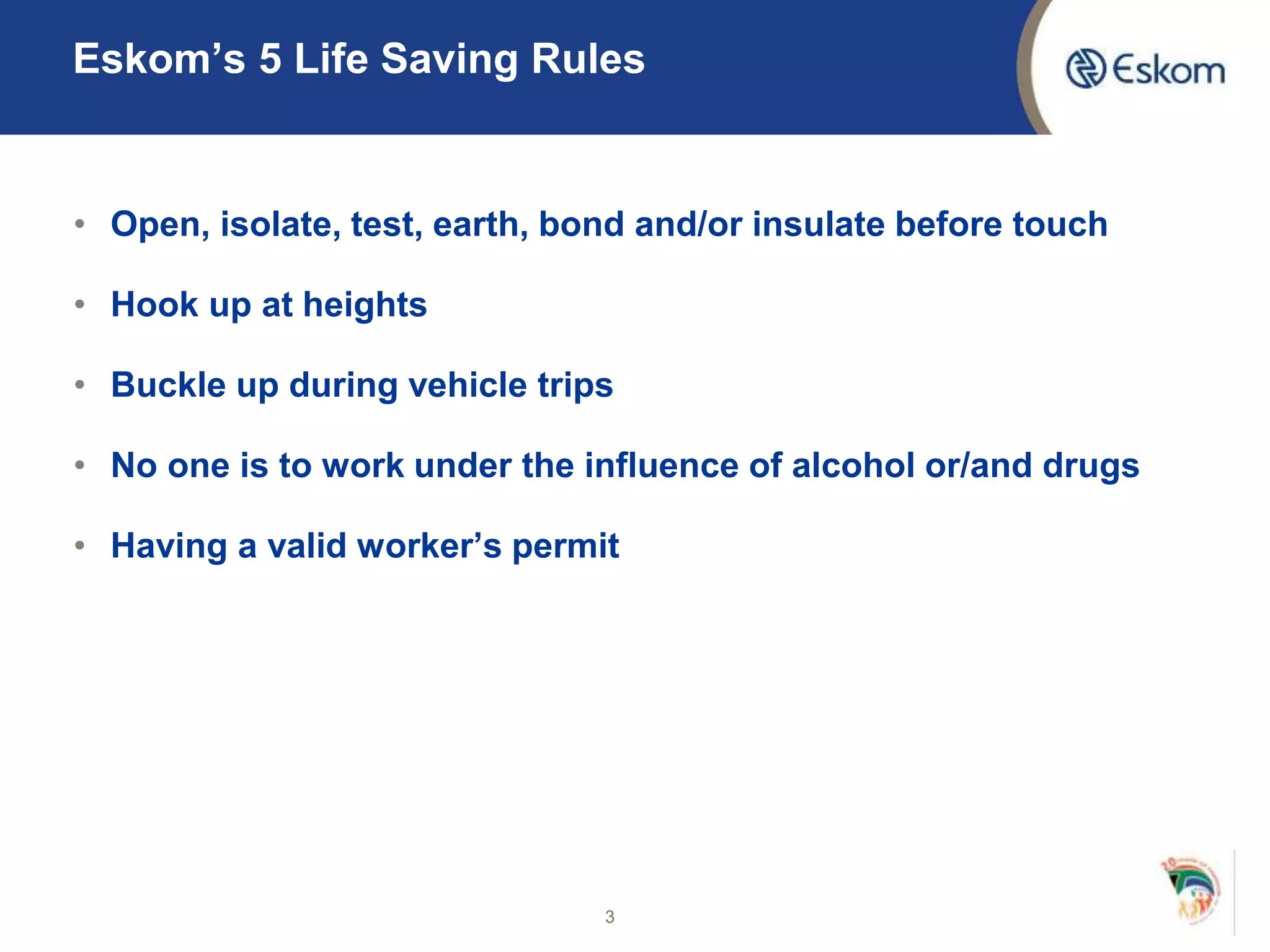 Eskom’s 5 Life Saving Rules
• Open, isolate, test, earth, bond and/or insulate before touch
• Hook up at heights
• Buckle up during vehicle trips
• No one is to work under the influence of alcohol or/and drugs
• Having a valid worker’s permit
3
 