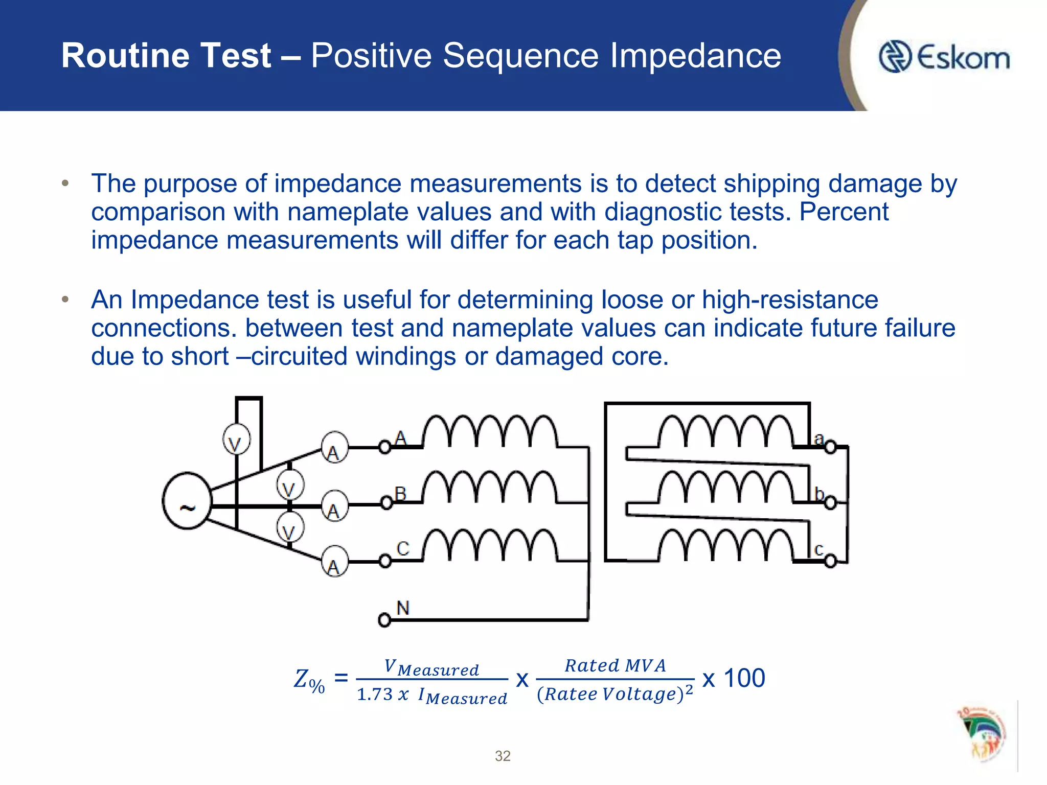 • The purpose of impedance measurements is to detect shipping damage by
comparison with nameplate values and with diagnostic tests. Percent
impedance measurements will differ for each tap position.
• An Impedance test is useful for determining loose or high-resistance
connections. between test and nameplate values can indicate future failure
due to short –circuited windings or damaged core.
𝑍% =
𝑉 𝑀𝑒𝑎𝑠𝑢𝑟𝑒𝑑
1.73 𝑥 𝐼 𝑀𝑒𝑎𝑠𝑢𝑟𝑒𝑑
x
𝑅𝑎𝑡𝑒𝑑 𝑀𝑉𝐴
(𝑅𝑎𝑡𝑒𝑒 𝑉𝑜𝑙𝑡𝑎𝑔𝑒)2 x 100
32
Routine Test – Positive Sequence Impedance
 