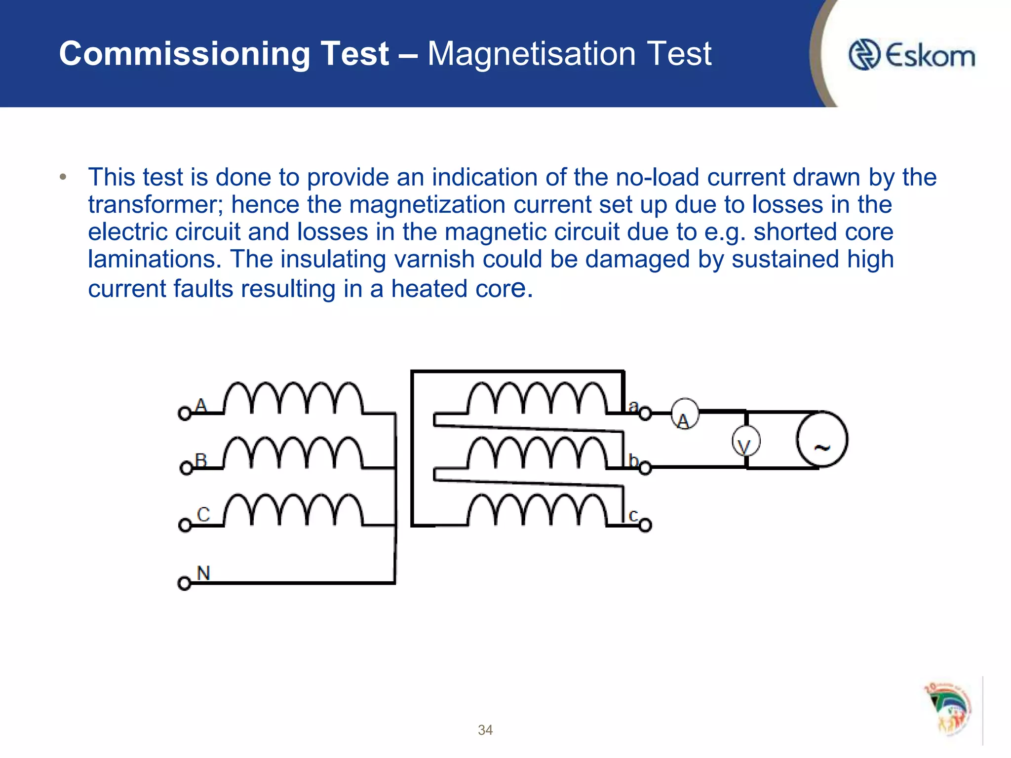 • This test is done to provide an indication of the no-load current drawn by the
transformer; hence the magnetization current set up due to losses in the
electric circuit and losses in the magnetic circuit due to e.g. shorted core
laminations. The insulating varnish could be damaged by sustained high
current faults resulting in a heated core.
34
Commissioning Test – Magnetisation Test
 