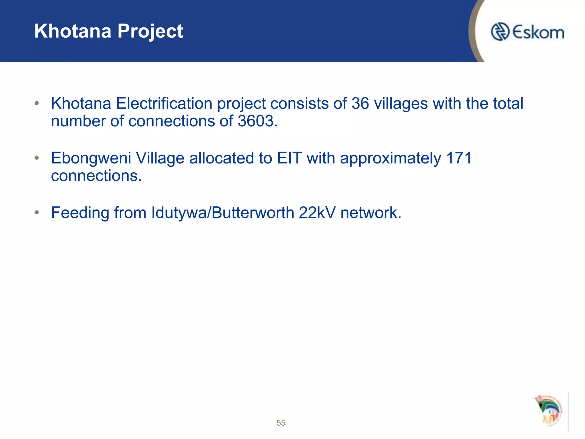 Khotana Project
• Khotana Electrification project consists of 36 villages with the total
number of connections of 3603.
• Ebongweni Village allocated to EIT with approximately 171
connections.
• Feeding from Idutywa/Butterworth 22kV network.
55
 