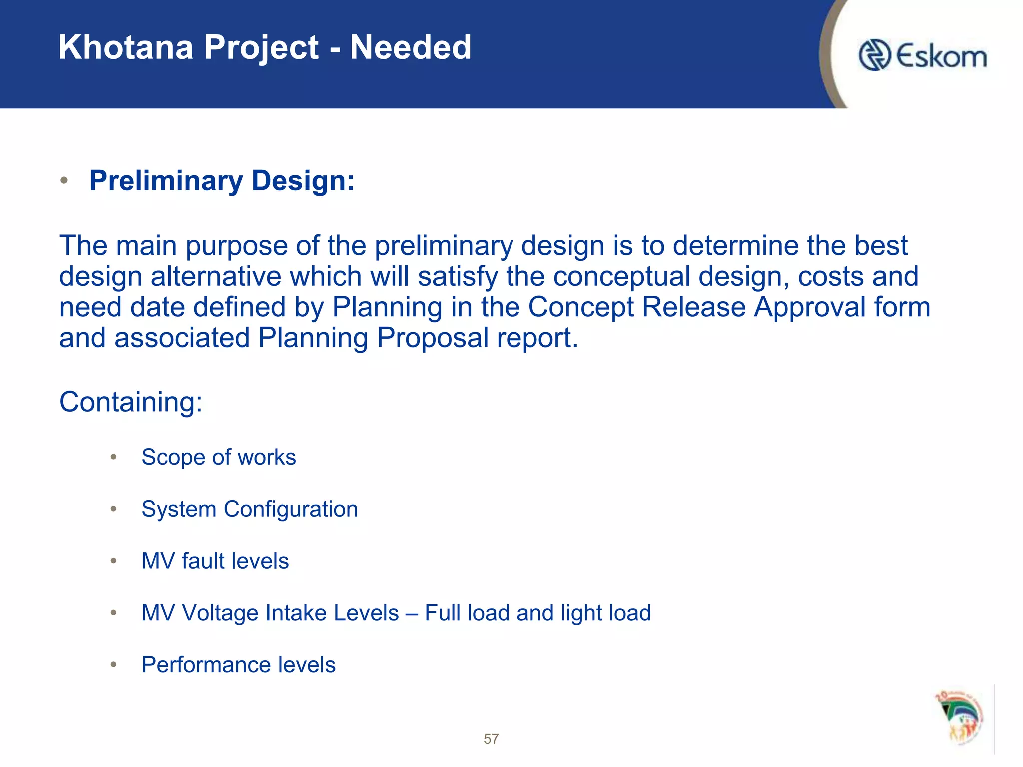• Preliminary Design:
The main purpose of the preliminary design is to determine the best
design alternative which will satisfy the conceptual design, costs and
need date defined by Planning in the Concept Release Approval form
and associated Planning Proposal report.
Containing:
• Scope of works
• System Configuration
• MV fault levels
• MV Voltage Intake Levels – Full load and light load
• Performance levels
57
Khotana Project - Needed
 