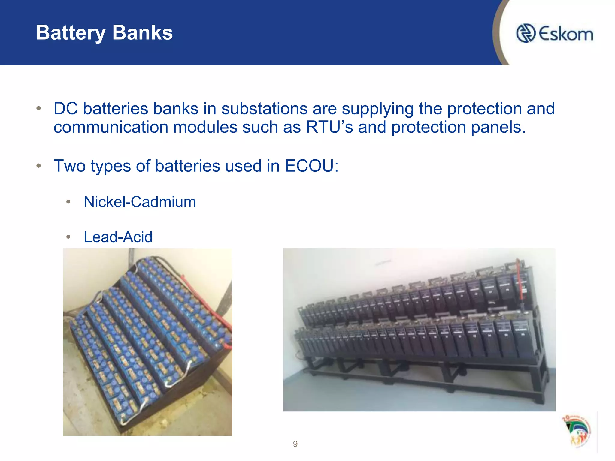 Battery Banks
• DC batteries banks in substations are supplying the protection and
communication modules such as RTU’s and protection panels.
• Two types of batteries used in ECOU:
• Nickel-Cadmium
• Lead-Acid
9
 