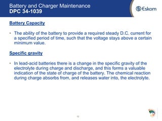 Battery and Charger Maintenance
DPC 34-1039
Battery Capacity
• The ability of the battery to provide a required steady D.C. current for
a specified period of time, such that the voltage stays above a certain
minimum value.
Specific gravity
• In lead-acid batteries there is a change in the specific gravity of the
electrolyte during charge and discharge, and this forms a valuable
indication of the state of charge of the battery. The chemical reaction
during charge absorbs from, and releases water into, the electrolyte.
10
 