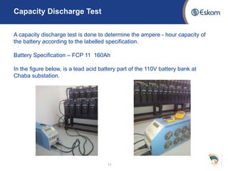 11
Capacity Discharge Test
A capacity discharge test is done to determine the ampere - hour capacity of
the battery according to the labelled specification.
Battery Specification – FCP 11 160Ah
In the figure below, is a lead acid battery part of the 110V battery bank at
Chaba substation.
 